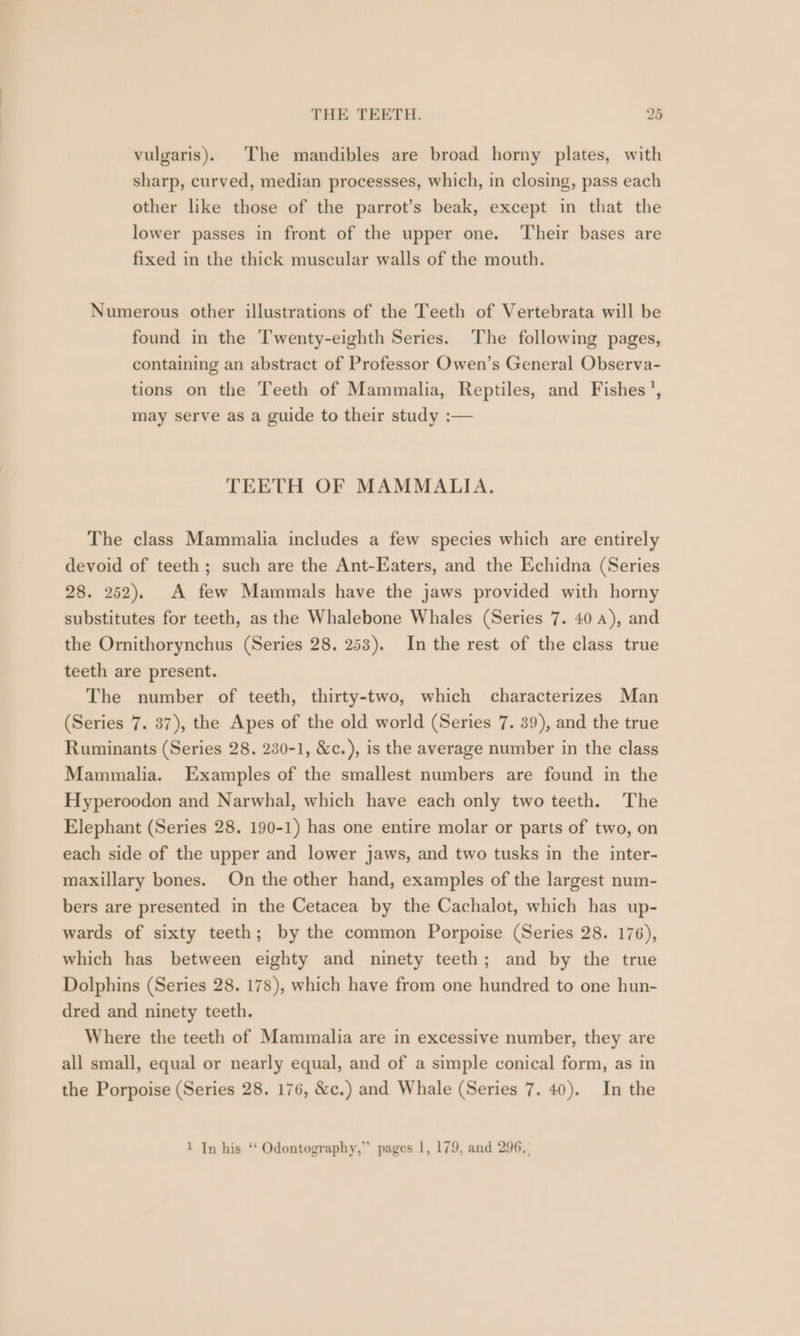 vulgaris). The mandibles are broad horny plates, with sharp, curved, median processses, which, in closing, pass each other like those of the parrot’s beak, except in that the lower passes in front of the upper one. Their bases are fixed in the thick muscular walls of the mouth. Numerous other illustrations of the Teeth of Vertebrata will be found in the T'wenty-eighth Series. The following pages, containing an abstract of Professor Owen’s General Observa- tions on the Teeth of Mammalia, Reptiles, and Fishes’, may serve as a guide to their study :— TEETH OF MAMMALIA. The class Mammalia includes a few species which are entirely devoid of teeth; such are the Ant-Eaters, and the Echidna (Series 28. 252), A few Mammals have the jaws provided with horny substitutes for teeth, as the Whalebone Whales (Series 7. 40 a), and the Ornithorynchus (Series 28. 253). In the rest of the class true teeth are present. The number of teeth, thirty-two, which characterizes Man (Series 7. 37), the Apes of the old world (Series 7. 39), and the true Ruminants (Series 28. 230-1, &amp;c.), is the average number in the class Mammalia. Examples of the smallest numbers are found in the Hyperoodon and Narwhal, which have each only two teeth. The Elephant (Series 28. 190-1) has one entire molar or parts of two, on each side of the upper and lower jaws, and two tusks in the inter- maxillary bones. On the other hand, examples of the largest num- bers are presented in the Cetacea by the Cachalot, which has up- wards of sixty teeth; by the common Porpoise (Series 28. 176), which has between eighty and ninety teeth; and by the true Dolphins (Series 28. 178), which have from one hundred to one hun- dred and ninety teeth. Where the teeth of Mammalia are in excessive number, they are all small, equal or nearly equal, and of a simple conical form, as in the Porpoise (Series 28. 176, &amp;c.) and Whale (Series 7. 40). In the 1 In his ‘‘ Odontography,” pages 1, 179, and 296,