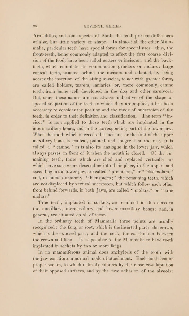 Armadillos, and some species of Sloth, the teeth present differences of size, but little variety of shape. In almost all the other Mam- malia, particular teeth have special forms for special uses: thus, the front-teeth, being commonly adapted to effect the first coarse divi- sion of the food, have been called cutters or incisors; and the back- teeth, which complete its comminution, grinders or molars: large conical teeth, situated behind the incisors, and adapted, by being nearer the insertion of the biting muscles, to act with greater force, are called holders, tearers, laniaries, or, more commonly, canine teeth, from being well developed in the dog and other carnivora. But, since these names are not always indicative of the shape or special adaptation of the teeth to which they are applied, it has been necessary to consider the position and the mode of succession of the teeth, in order to their definition and classification. The term “ in- cisor’’ is now applied to those teeth which are implanted in the intermaxillary bones, and in the corresponding part of the lower jaw. When the tooth which succeeds the incisors, or the first of the upper maxillary bone, is conical, pointed, and longer than the rest, it is 99 called a ‘‘ canine,” as is also its analogue in the lower jaw, which always passes in front of it when the mouth is closed. Of the re- maining teeth, those which are shed and replaced vertically, or which have successors descending into their place, in the upper, and ascending in the lower jaw, are called ‘* premolars,” or ‘‘ false molars,” 99 and, in human anatomy, “ bicuspides ;” the remaining teeth, which are not displaced by vertical successors, but which follow each other from behind forwards, in both jaws, are called ‘ molars,” or “ true molars.” True teeth, implanted in sockets, are confined in this class to the maxillary, intermaxillary, and lower maxillary bones; and, in general, are situated on all of these. In the ordinary teeth of Mammalia three points are usually recognized : the fang, or root, which is the inserted part; the crown, which is the exposed part; and the neck, the constriction between the crown and fang. It is peculiar to the Mammalia to have teeth implanted in sockets by two or more fangs. In no mammiferous animal does anchylosis of the tooth eFith the jaw constitute a normal mode of attachment. Each tooth has its proper socket, to which it firmly adheres by the close co-adaptation of their opposed surfaces, and by the firm adhesion of the alveolar