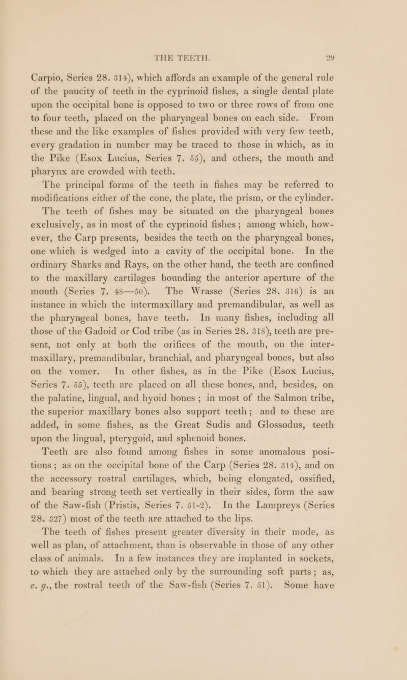 Carpio, Series 28. 314), which affords an example of the general rule of the paucity of teeth in the cyprinoid fishes, a single dental plate upon the occipital bone is opposed to two or three rows of from one to four teeth, placed on the pharyngeal bones on each side. From these and the like examples of fishes provided with very few teeth, every gradation in number may be traced to those in which, as in the Pike (Esox Lucius, Series 7. 55), and others, the mouth and pharynx are crowded with teeth. The principal forms of the teeth in fishes may be referred to modifications either of the cone, the plate, the prism, or the cylinder. The teeth of fishes may be situated on the pharyngeal bones exclusively, as in most of the cyprinoid fishes ; among which, how- ever, the Carp presents, besides the teeth on the pharyngeal bones, one which is wedged into a cavity of the occipital bone. In the ordinary Sharks and Rays, on the other hand, the teeth are confined to the maxillary cartilages bounding the anterior aperture of the mouth (Series 7. 48—50). The Wrasse (Series 28. 316) is an instance in which the intermaxillary and premandibular, as well as the pharyngeal bones, have teeth. In many fishes, including all those of the Gadoid or Cod tribe (as in Series 28. 318), teeth are pre- sent, not only at both the orifices of the mouth, on the inter- maxillary, premandibular, branchial, and pharyngeal bones, but also on the vomer. In other fishes, as in the Pike (Esox Lucius, Series 7. 55), teeth are placed on all these bones, and, besides, on the palatine, lingual, and hyoid bones ; in most of the Salmon tribe, the superior maxillary bones also support teeth; and to these are added, in some fishes, as the Great Sudis and Glossodus, teeth upon the lingual, pterygoid, and sphenoid bones. Teeth are also found among fishes in some anomalous posi- tions; as on the occipital bone of the Carp (Series 28. 314), and on the accessory rostral cartilages, which, being elongated, ossified, and bearing strong teeth set vertically in their sides, form the saw of the Saw-fish (Pristis, Series 7. 51-2). In the Lampreys (Series 28. 327) most of the teeth are attached to the lips. The teeth of fishes present greater diversity in their mode, as well as plan, of attachment, than is observable in those of any other class of animals. In a few instances they are implanted in sockets, to which they are attached only by the surrounding soft parts; as, e. g.,the rostral teeth of the Saw-fish (Series 7. 51). Some have