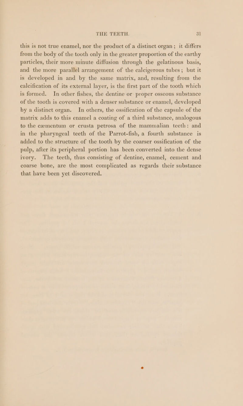 this is not true enamel, nor the product of a distinct organ ; it differs from the body of the tooth only in the greater proportion of the earthy particles, their more minute diffusion through the gelatinous basis, and the more parallel arrangement of the calcigerous tubes; but it is developed in and by the same matrix, and, resulting from the calcification of its external layer, is the first part of the tooth which is formed. In other fishes, the dentine or proper osseous substance of the tooth is covered with a denser substance or enamel, developed by a distinct organ. In others, the ossification of the capsule of the matrix adds to this enamel a coating of a third substance, analogous to the cementum or crusta petrosa of the mammalian teeth: and in the pharyngeal teeth of the Parrot-fish, a fourth substance is added to the structure of the tooth by the coarser ossification of the pulp, after its peripheral portion has been converted into the dense ivory. The teeth, thus consisting of dentine, enamel, cement and coarse bone, are the most complicated as regards their substance that have been yet discovered.