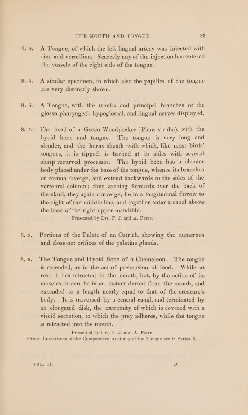 . 4. A Tongue, of which the left lingual artery was injected with size and vermilion. Scarcely any of the injection has entered the vessels of the right side of the tongue. A similar specimen, in which also the papille of the tongue are very distinctly shown. on . . 6. A Tongue, with the trunks and principal branches of the glosso-pharyngeal, hypoglossal, and lingual nerves displayed. . 7. The head of a Green Woodpecker (Picus viridis), with the hyoid bone and tongue. The tongue is very long and slender, and the horny sheath with which, like most birds’ tongues, it is tipped, is barbed at its sides with several sharp recurved processes. The hyoid bone has a slender body placed under the base of the tongue, whence its branches or cornua diverge, and extend backwards to the sides of the vertebral column; then arching forwards over the back of the skull, they again converge, lie in a longitudinal furrow to the right of the middle line, and together enter a canal above the base of the right upper mandible. Presented by Drs, F. J. and A. Farre. . 8. Portions of the Palate of an Ostrich, showing the numerous and close-set orifices of the palatine glands. . 9. The Tongue and Hyoid Bone of a Chameleon. ‘The tongue is extended, as in the act of prehension of food. While at rest, it les retracted in the mouth, but, by the action of its muscles, it can be in an instant darted from the mouth, and extended to a length nearly equal to that of the creature’s body. It is traversed by a central canal, and terminated by an elongated disk, the extremity of which is covered with a viscid secretion, to which the prey adheres, while the tongue is retracted into the mouth. Presented by Drs. F. J. and A. Farre. Other illustrations of the Comparative Anatomy of the Tongue are in Series X. VOL. Il. D