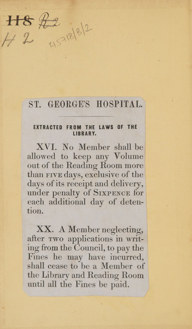ST. GEORGE'S HOSPITAL. EXTRACTED FROM THE LAWS OF THE LIBRARY. XVI. No Member shall be allowed to keep any Volume out of the Reading Room more than Five days, exclusive of the days of its receipt and delivery, under penalty of StxpENcE for each additional day of deten- tion. XX. A Member neglecting, after Two applications in writ- ing from the Council, to pay the Fines he may have incurred, shall cease to be a Member of the Library and Reading Room until all the Fines be paid.