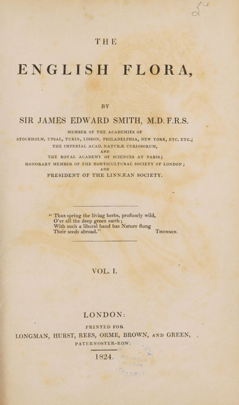 THE ENGLISH FLORA, a ‘Haver | BY SIR JAMES EDWARD SMITH, M.D. F.R:S. MEMBER OF THE ACADEMIES OF STOCKHOLM, UPSAL, TURIN, LISBON, PHILADELPHIA, NEW YORK, ETC. ETC.; THE IMPERIAL ACAD. NATURZ CURIOSORUM, AND THE ROYAL ACADEMY OF SCIENCES AT PARIS; HONORARY MEMBER OF THE HORTICULTURAL SOCIETY OF LONDON ; AND PRESIDENT OF THE LINNJEAN SOCIETY. ‘‘ Thus spring the living herbs, profusely wild, O’er all the deep green earth ; With such a liberal hand has Nature flung Their seeds abroad.” THomson. VOL. I. LONDON: PRINTED FOR LONGMAN, HURST, REES, ORME, BROWN, anv GREEN, PATERNOSTER-ROW: 16o4. Maina ias