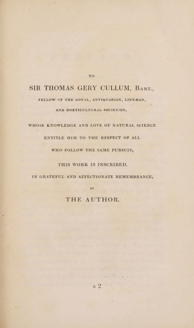 TO SIR THOMAS GERY CULLUM, Barr., FELLOW OF THE ROYAL, ANTIQUARIAN, LINNAAN, AND HORTICULTURAL SOCIETIES, WHOSE KNOWLEDGE AND LOVE OF NATURAL SCIENCE ENTITLE HIM TO THE RESPECT OF ALL WHO FOLLOW THE SAME PURSUIT, THIS WORK IS INSCRIBED, IN GRATEFUL AND AFFECTIONATE REMEMBRANCE, BY AEE AUTHOR.