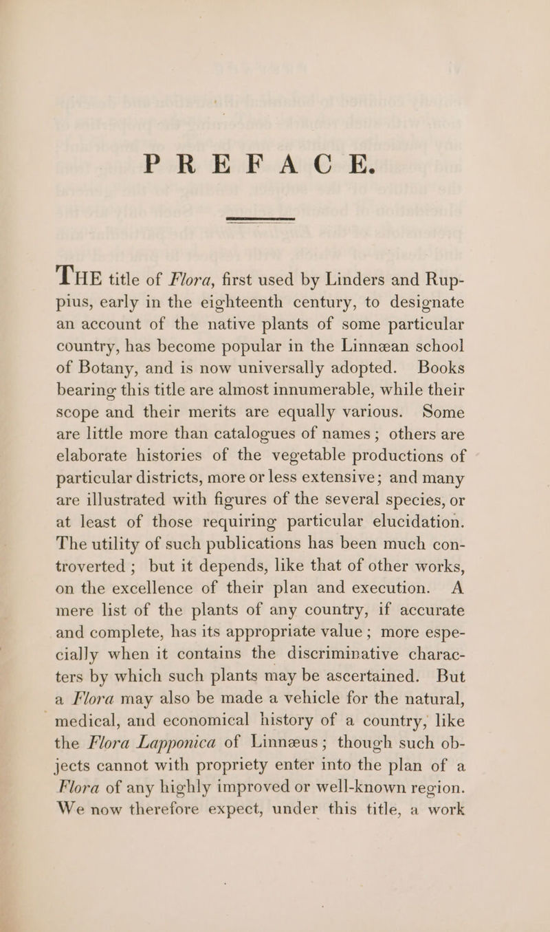 PREFACE. THE title of Flora, first used by Linders and Rup- plus, early in the eighteenth century, to designate an account of the native plants of some particular country, has become popular in the Linnean school of Botany, and is now universally adopted. Books bearing this title are almost innumerable, while their scope and their merits are equally various. Some are little more than catalogues of names; others are elaborate histories of the vegetable productions of particular districts, more or less extensive; and many are illustrated with figures of the several species, or at least of those requiring particular elucidation. The utility of such publications has been much con- troverted ; but it depends, like that of other works, on the excellence of their plan and execution. A mere list of the plants of any country, if accurate and complete, has its appropriate value ; more espe- cially when it contains the discriminative charac- ters by which such plants may be ascertained. But a Flora may also be made a vehicle for the natural, medical, and economical history of a country, like the Flora Lapponica of Linneus; though such ob- jects cannot with propriety enter into the plan of a Flora of any highly improved or well-known region. We now therefore expect, under this title, a work