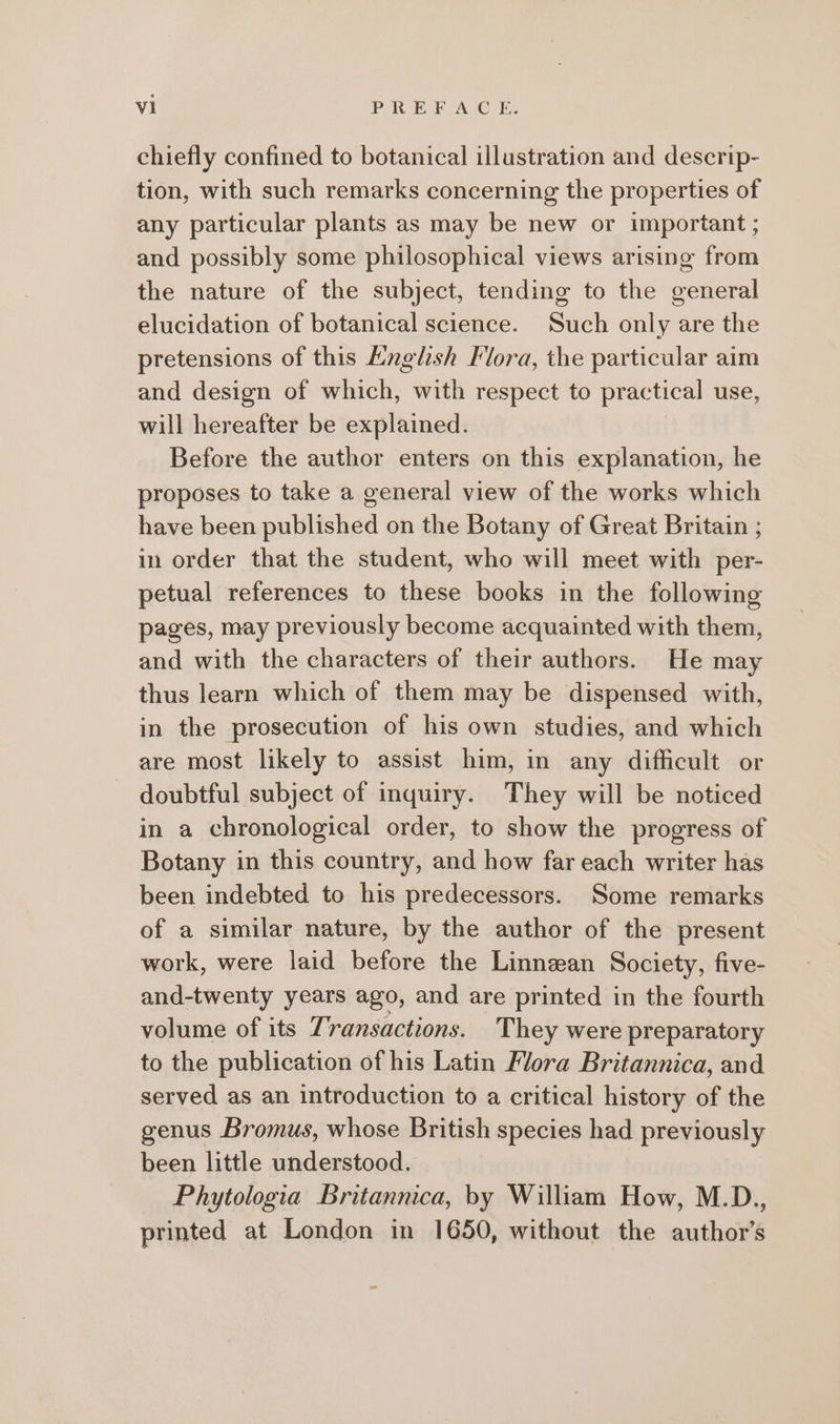 chiefly confined to botanical illustration and deserip- tion, with such remarks concerning the properties of any particular plants as may be new or important ; and possibly some philosophical views arising from the nature of the subject, tending to the general elucidation of botanical science. Such only are the pretensions of this English Flora, the particular aim and design of which, with respect to practical use, will hereafter be explained. Before the author enters on this explanation, he proposes to take a general view of the works which have been published on the Botany of Great Britain ; in order that the student, who will meet with per- petual references to these books in the following pages, may previously become acquainted with them, and with the characters of their authors. He may thus learn which of them may be dispensed with, in the prosecution of his own studies, and which are most likely to assist him, in any difficult or doubtful subject of inquiry. They will be noticed in a chronological order, to show the progress of Botany in this country, and how far each writer has been indebted to his predecessors. Some remarks of a similar nature, by the author of the present work, were laid before the Linnean Society, five- and-twenty years ago, and are printed in the fourth volume of its Transactions. They were preparatory to the publication of his Latin Mora Britannica, and served as an introduction to a critical history of the genus Bromus, whose British species had previously been little understood. Phytologia Britannica, by William How, M.D., printed at London in 1650, without the author’s