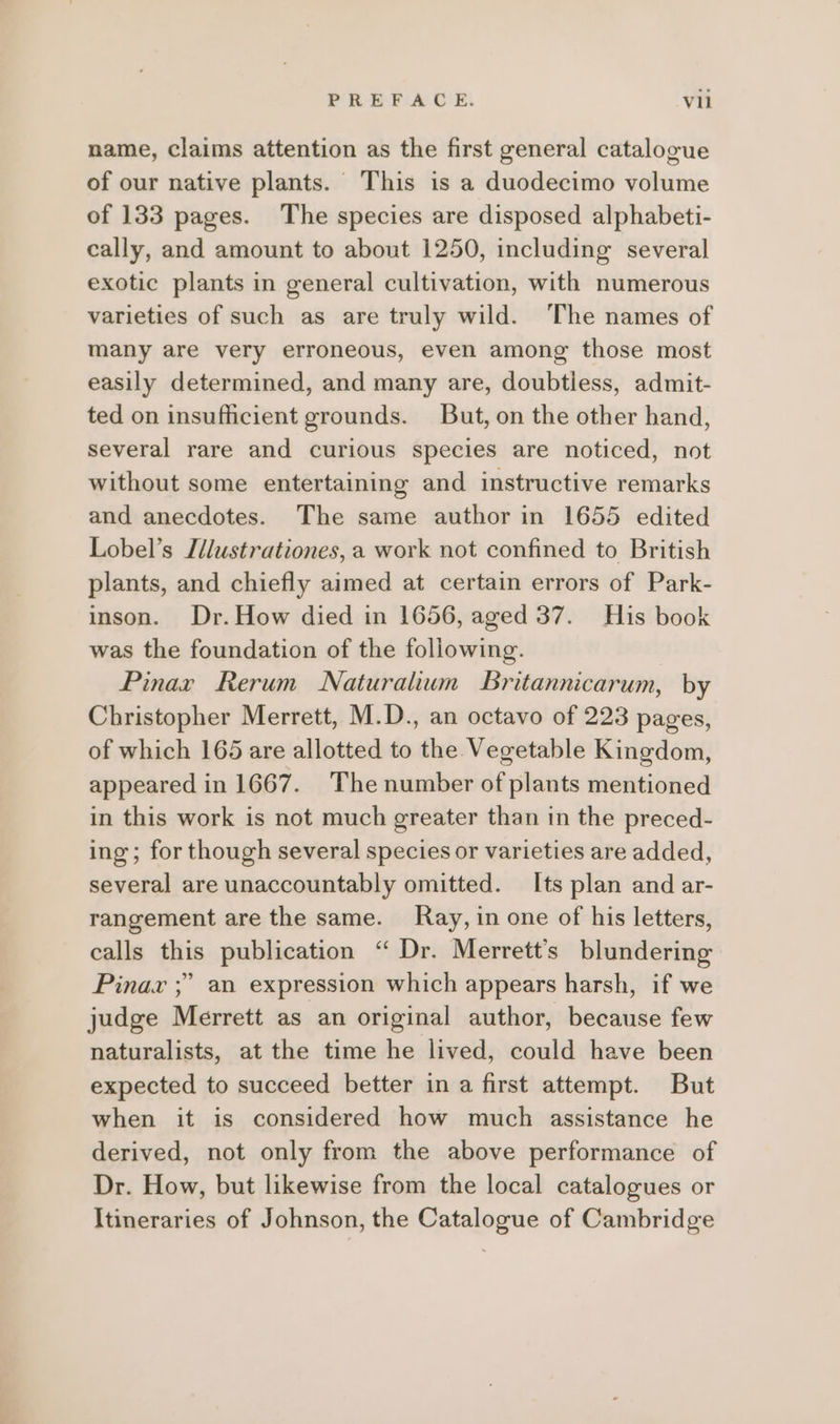 name, claims attention as the first general catalogue of our native plants. This is a duodecimo volume of 133 pages. The species are disposed alphabeti- cally, and amount to about 1250, including several exotic plants in general cultivation, with numerous varieties of such as are truly wild. ‘The names of many are very erroneous, even among those most easily determined, and many are, doubtiess, admit- ted on insufficient grounds. But, on the other hand, several rare and curious species are noticed, not without some entertaining and instructive remarks and anecdotes. The same author in 1655 edited Lobel’s Jdlustrationes, a work not confined to British plants, and chiefly aimed at certain errors of Park- inson. Dr.How died in 1656, aged 37. His book was the foundation of the following. | Pinar Rerum Naturalhwn Britannicarum, by Christopher Merrett, M.D., an octavo of 223 pages, of which 165 are allotted to the Vegetable Kingdom, appeared in 1667. The number of plants mentioned in this work is not much greater than in the preced- ing; for though several species or varieties are added, several are unaccountably omitted. Its plan and ar- rangement are the same. Kay, in one of his letters, calls this publication “ Dr. Merrett’s blundering Pinav ;” an expression which appears harsh, if we judge Merrett as an original author, because few naturalists, at the time he lived, could have been expected to succeed better in a first attempt. But when it is considered how much assistance he derived, not only from the above performance of Dr. How, but likewise from the local catalogues or Itineraries of Johnson, the Catalogue of Cambridge