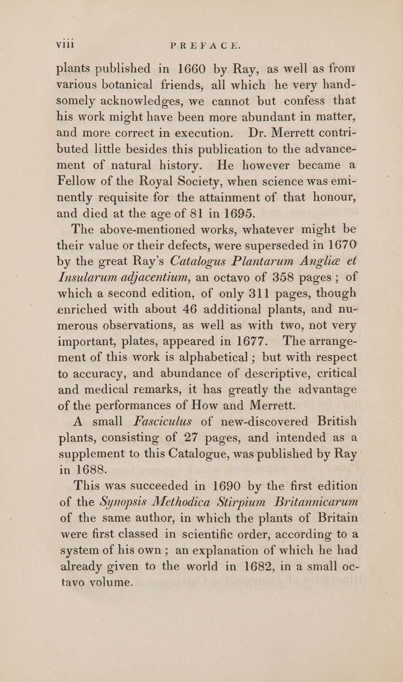 plants published in 1660 by Ray, as well as from various botanical friends, all which he very hand- somely acknowledges, we cannot but confess that his work might have been more abundant in matter, and more correct in execution. Dr. Merrett contri- buted little besides this publication to the advance- ment of natural history. He however became a Fellow of the Royal Society, when science was emi- nently requisite for the attainment of that honour, and died at the age of 81 in 1695. The above-mentioned works, whatever might be their value or their defects, were superseded in 1670 by the great Ray’s Catalogus Plantarum Anghe et Insularum adjacentium, an octavo of 358 pages ; of which a second edition, of only 311 pages, though enriched with about 46 additional plants, and nu- merous observations, as well as with two, not very important, plates, appeared in 1677. The arrange- ment of this work is alphabetical ; but with respect to accuracy, and abundance of descriptive, critical and medical remarks, it has greatly the advantage of the performances of How and Merrett. A small Fasciculus of new-discovered British plants, consisting of 27 pages, and intended as a supplement to this Catalogue, was published by Ray in 1688. This was succeeded in 1690 by the first edition of the Synopsis Methodica Stirpium Britannicarum of the same author, in which the plants of Britain were first classed in scientific order, according to a system of his own; an explanation of which he had already given to the world in 1682, in a small oc- tavo volume.