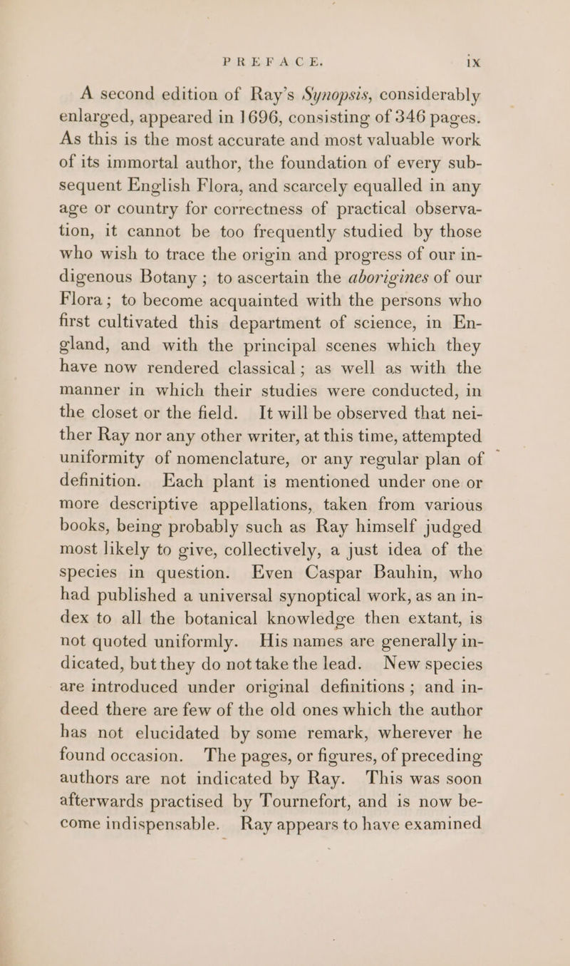 A second edition of Ray’s Synopsis, considerably enlarged, appeared in 1696, consisting of 346 pages. As this is the most accurate and most valuable work of its immortal author, the foundation of every sub- sequent English Flora, and scarcely equalled in any age or country for correctness of practical observa- tion, it cannot be too frequently studied by those who wish to trace the origin and progress of our in- digenous Botany ; to ascertain the aborigines of our Flora; to become acquainted with the persons who first cultivated this department of science, in En- gland, and with the principal scenes which they have now rendered classical; as well as with the manner in which their studies were conducted, in the closet or the field. It will be observed that nei- ther Ray nor any other writer, at this time, attempted uniformity of nomenclature, or any regular plan of ~ definition. Each plant is mentioned under one or more descriptive appellations, taken from various books, being probably such as Ray himself judged most likely to give, collectively, a just idea of the species in question. Even Caspar Bauhin, who had published a universal synoptical work, as an in- dex to all the botanical knowledge then extant, is not quoted uniformly. His names are generally in- dicated, but they do not take the lead. New species are introduced under original definitions ; and in- deed there are few of the old ones which the author has not elucidated by some remark, wherever he found occasion. The pages, or figures, of preceding authors are not indicated by Ray. This was soon afterwards practised by Tournefort, and is now be- come indispensable. Ray appears to have examined