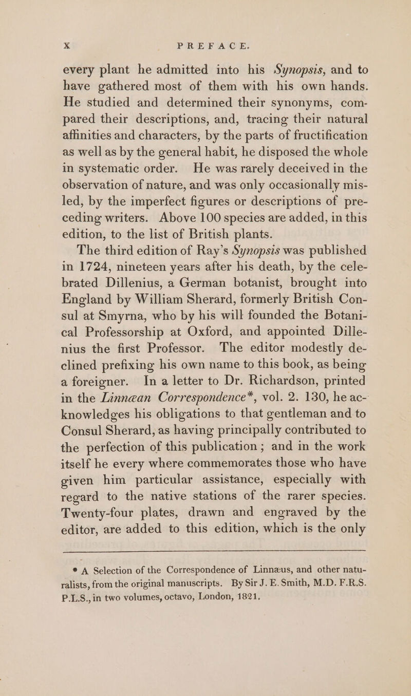 every plant he admitted into his Synopsis, and to have gathered most of them with his own hands. He studied and determined their synonyms, com- pared their descriptions, and, tracing their natural affinities and characters, by the parts of fructification as well as by the general habit, he disposed the whole in systematic order. He was rarely deceived in the observation of nature, and was only occasionally mis- led, by the imperfect figures or descriptions of pre- ceding writers. Above 100 species are added, in this edition, to the list of British plants. The third edition of Ray’s Synopsis was published in 1724, nineteen years after his death, by the cele- brated Dillenius, a German botanist, brought into England by William Sherard, formerly British Con- sul at Smyrna, who by his will founded the Botani- cal Professorship at Oxford, and appointed Dille- nius the first Professor. The editor modestly de- clined prefixing his own name to this book, as being a foreigner. In a letter to Dr. Richardson, printed in the Linnean Correspondence, vol. 2. 130, he ac- knowledges his obligations to that gentleman and to Consul Sherard, as having principally contributed to the perfection of this publication ; and in the work itself he every where commemorates those who have given him particular assistance, especially with regard to the native stations of the rarer species. Twenty-four plates, drawn and engraved by the editor, are added to this edition, which is the only *# A Selection of the Correspondence of Linnzus, and other natu- ralists, from the original manuscripts. BySirJ.E.Smith, M.D. F.RS. P.L.S., in two volumes, octavo, London, 1821.