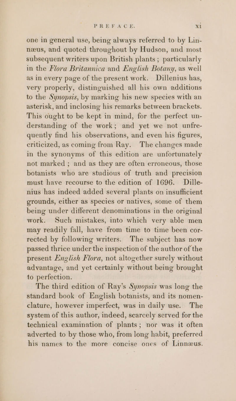 one in general use, being always referred to by Lin- neeus, and quoted throughout by Hudson, and most subsequent writers upon British plants ; particularly in the Flora Britannica and English Botany, as well as in every page of the present work. Dillenius has, very properly, distinguished all his own additions to the Synopsis, by marking his new species with an asterisk, and inclosing his remarks between brackets. This ought to be kept in mind, for the perfect un- derstanding of the work; and yet we not unfre- quently find his observations, and even his figures, criticized, as coming from Ray. The changes made in the synonyms of this edition are unfortunately not marked ; and as they are often erroneous, those botanists who are studious of truth and precision must have recourse to the edition of 1696. Dille- nius has indeed added several plants on insufficient grounds, either as species or natives, some of them being under different denominations in the original work. Such mistakes, into which very able men may readily fall, have from time to time been cor- rected by following writers. The subject has now passed thrice under the inspection of the author of the present English Flora, not altogether surely without advantage, and yet certainly without being brought to perfection. The third edition of Ray’s Synopsis was long the standard book of English botanists, and its nomen- clature, however imperfect, was in daily use. The system of this author, indeed, scarcely served for the technical examination of plants; nor was it often adverted to by those who, from long habit, preferred his names to the more concise ones of Linnzus.