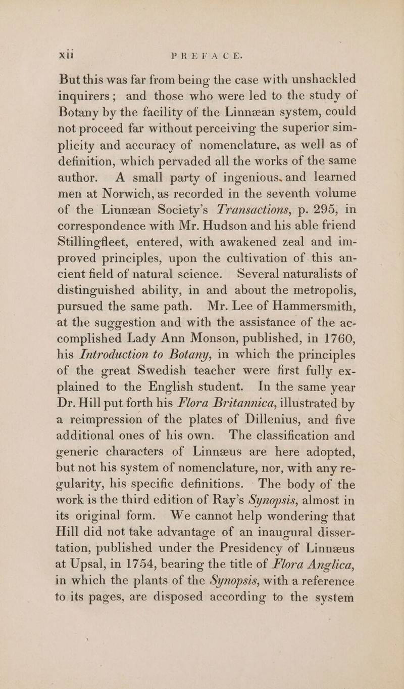Xl PRA Gis But this was far from being the case with unshackled inquirers; and those who were led to the study of Botany by the facility of the Linnean system, could not proceed far without perceiving the superior sim- plicity and accuracy of nomenclature, as well as of definition, which pervaded all the works of the same author. A small party of ingenious. and learned men at Norwich, as recorded in the seventh volume of the Linnean Society’s Transactions, p. 295, in correspondence with Mr. Hudson and his able friend Stillingfleet, entered, with awakened zeal and im- proved principles, upon the cultivation of this an- cient field of natural science. Several naturalists of distinguished ability, in and about the metropolis, pursued the same path. Mr. Lee of Hammersmith, at the suggestion and with the assistance of the ac- complished Lady Ann Monson, published, in 1760, his Introduction to Botany, in which the principles of the great Swedish teacher were first fully ex- plained to the English student. In the same year Dr. Hill put forth his Mora Britannica, illustrated by a reimpression of the plates of Dillenius, and five additional ones of his own. The classification and generic characters of Linneus are here adopted, but not his system of nomenclature, nor, with any re- gularity, his specific definitions. The body of the work is the third edition of Ray’s Synopsis, almost in its original form. We cannot help wondering that Hill did not take advantage of an inaugural disser- tation, published under the Presidency of Linnzeus at Upsal, in 1754, bearing the title of Flora Anglica, in which the plants of the Synopsis, with a reference to its pages, are disposed according to the system
