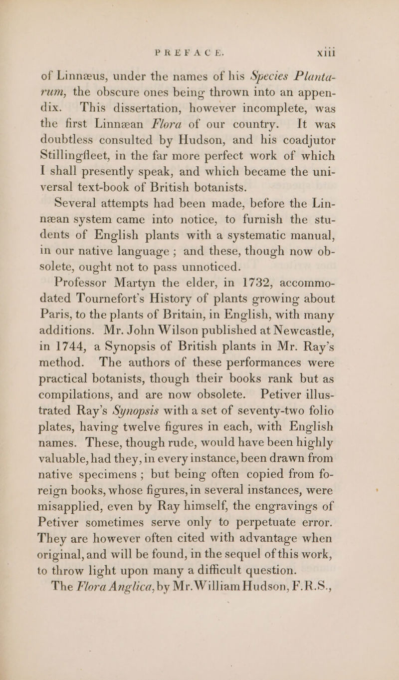 of Linnzus, under the names of his Spectes Planta- rum, the obscure ones being thrown into an appen- dix. This dissertation, however incomplete, was the first Linnean Flora of our country. It was doubtless consulted by Hudson, and his coadjutor Stillingfleet, in the far more perfect work of which I shall presently speak, and which became the uni- versal text-book of British botanists. Several attempts had been made, before the Lin- neean system came into notice, to furnish the stu- dents of English plants with a systematic manual, in our native language ; and these, though now ob- solete, ought not to pass unnoticed. Professor Martyn the elder, in 1732, accommo- dated Tournefort’s History of plants growing about Paris, to the plants of Britain, in English, with many additions. Mr. John Wilson published at Newcastle, in 1744, a Synopsis of British plants in Mr. Ray’s method. The authors of these performances were practical botanists, though their books rank but as compilations, and are now obsolete. Petiver illus- trated Ray’s Synopsis with a set of seventy-two folio plates, having twelve figures in each, with English names. These, though rude, would have been highly valuable, had they, in every instance, been drawn from native specimens ; but being often copied from fo- reign books, whose figures, in several instances, were misapplied, even by Ray himself, the engravings of Petiver sometimes serve only to perpetuate error. They are however often cited with advantage when original, and will be found, in the sequel of this work, to throw light upon many a difhcult question. The Flora Anglica, by Mr. William Hudson, F.R.S.,