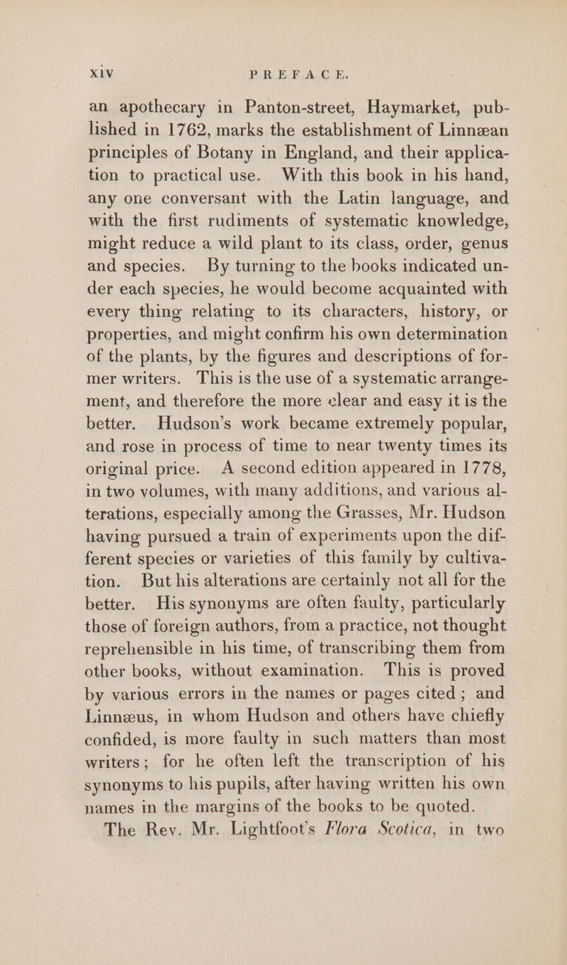 an apothecary in Panton-street, Haymarket, pub- lished in 1762, marks the establishment of Linnean principles of Botany in England, and their applica- tion to practical use. With this book in his hand, any one conversant with the Latin language, and with the first rudiments of systematic knowledge, might reduce a wild plant to its class, order, genus and species. By turning to the books indicated un- der each species, he would become acquainted with every thing relating to its characters, history, or properties, and might confirm his own determination of the plants, by the figures and descriptions of for- mer writers. This is the use of a systematic arrange- ment, and therefore the more clear and easy it is the better. Hudson’s work became extremely popular, and rose in process of time to near twenty times its original price. A second edition appeared in 1778, in two volumes, with many additions, and various al- terations, especially among the Grasses, Mr. Hudson having pursued a train of experiments upon the dif- ferent species or varieties of this family by cultiva- tion. But his alterations are certainly not all for the better. His synonyms are often faulty, particularly those of foreign authors, from a practice, not thought reprehensible in his time, of transcribing them from other books, without examination. This is proved by various errors in the names or pages cited ; and Linnzeus, in whom Hudson and others have chiefly confided, is more faulty in such matters than most writers; for he often left the transcription of his synonyms to his pupils, after having written his own names in the margins of the books to be quoted. The Rev. Mr. Lightfoot’s Flora Scotica, in two