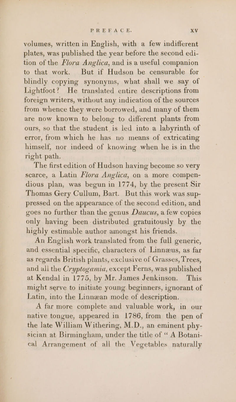 volumes, written in English, with a few indifferent plates, was published the year before the second edi- tion of the Mora Anglica, and is a useful companion to that work. But if Hudson be censurable for blindly copying synonyms, what shall we say of Lightfoot? He translated entire descriptions from foreign writers, without any indication of the sources from whence they were borrowed, and many of them are now known to belong to different plants from ours, so that the student is led into a labyrinth of error, from which he has no means of extricating himself, nor indeed of knowing when he is in the right path. The first edition of Hudson having become so very scarce, a Latin Flora Anglica, on a more compen- dious plan, was begun in 1774, by the present Sir Thomas Gery Cullum, Bart. But this work was sup- pressed on the appearance of the second edition, and goes no further than the genus Daucus, a few copies only having been distributed gratuitously by the highly estimable author amongst his friends. An English work translated from the full generic, and essential specific, characters of Linnzeus, as far as regards British plants, exclusive of Grasses, Trees, and all the Cryptogamia, except Ferns, was published at Kendal in 1775, by Mr. James Jenkinson. This might serve to initiate young. beginners, ignorant of Latin, into the Linnean mode of description. A far more complete and valuable work, in our native tongue, appeared in 1786, from the pen of the late William Withering, M.D., an eminent phy- sician at Birmingham, under the title of “A Botani- cal Arrangement of all the Vegetables naturally