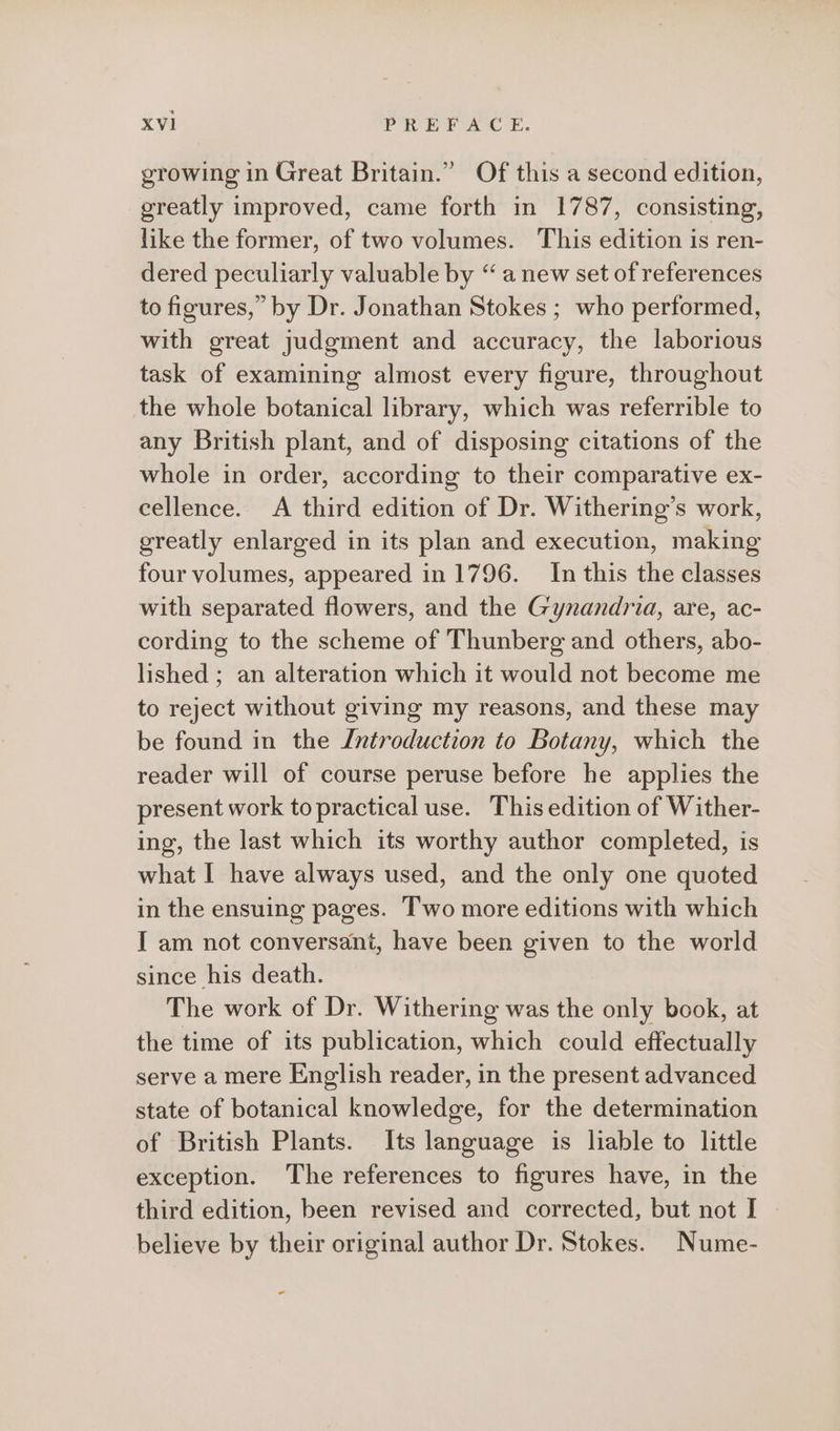 ) growing in Great Britain.” Of this a second edition, greatly improved, came forth in 1787, consisting, like the former, of two volumes. This edition is ren- dered peculiarly valuable by “ a new set of references to figures,” by Dr. Jonathan Stokes ; who performed, with great judgment and accuracy, the laborious task of examining almost every figure, throughout the whole botanical library, which was referrible to any British plant, and of disposing citations of the whole in order, according to their comparative ex- cellence. A third edition of Dr. Withering’s work, greatly enlarged in its plan and execution, making four volumes, appeared in 1796. In this the classes with separated flowers, and the Gynandria, are, ac- cording to the scheme of Thunberg and others, abo- lished ; an alteration which it would not become me to reject without giving my reasons, and these may be found in the Introduction to Botany, which the reader will of course peruse before he applies the present work to practical use. This edition of Wither- ing, the last which its worthy author completed, is what I have always used, and the only one quoted in the ensuing pages. Two more editions with which I am not conversant, have been given to the world since his death. The work of Dr. Withering was the only book, at the time of its publication, which could effectually serve a mere English reader, in the present advanced state of botanical knowledge, for the determination of British Plants. Its language is liable to little exception. The references to figures have, in the third edition, been revised and corrected, but not I — believe by their original author Dr. Stokes. Nume- -