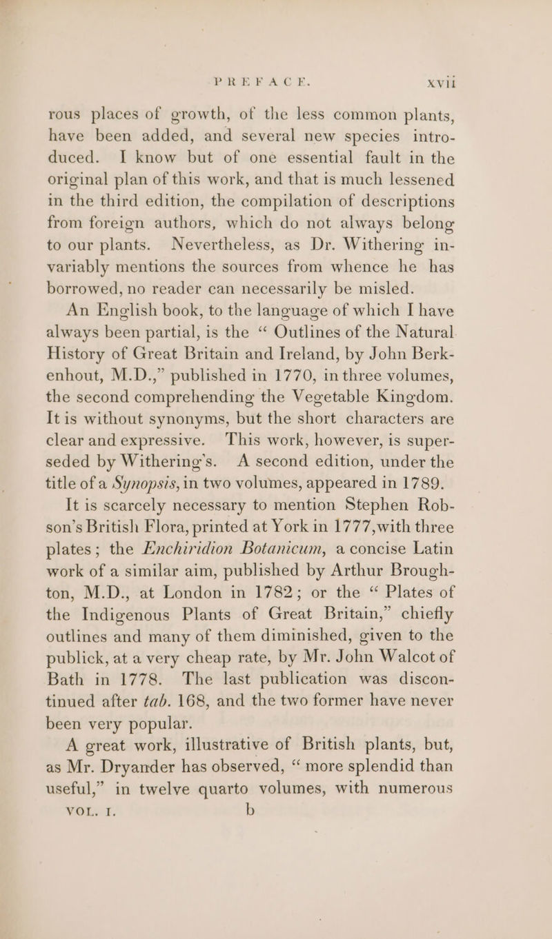 rous places of growth, of the less common plants, have been added, and several new species intro- duced. I know but of one essential fault in the original plan of this work, and that is much lessened in the third edition, the compilation of descriptions from foreign authors, which do not always belong to our plants. Nevertheless, as Dr. Withering in- variably mentions the sources from whence he has borrowed, no reader can necessarily be misled. An English book, to the language of which I have always been partial, is the “ Outlines of the Natural. History of Great Britain and Ireland, by John Berk- enhout, M.D.,” published in 1770, in three volumes, the second comprehending the Vegetable Kingdom. It is without synonyms, but the short characters are clear and expressive. This work, however, is super- seded by Withering’s. A second edition, under the title of a Synopsis, in two volumes, appeared in 1789. It is scarcely necessary to mention Stephen Rob- son’s British Flora, printed at York in 1777,with three plates; the Hnchiridion Botanicum, a concise Latin work of a similar aim, published by Arthur Brough- ton, M.D., at London in 1782; or the “ Plates of the Indigenous Plants of Great Britain,” chiefly outlines and many of them diminished, given to the publick, at a very cheap rate, by Mr. John Walcot of Bath in 1778. The last publication was discon- tinued after tab. 168, and the two former have never been very popular. A great work, illustrative of British plants, but, as Mr. Dryander has observed, “ more splendid than useful,” in twelve quarto volumes, with numerous WOL&gt;'F. b