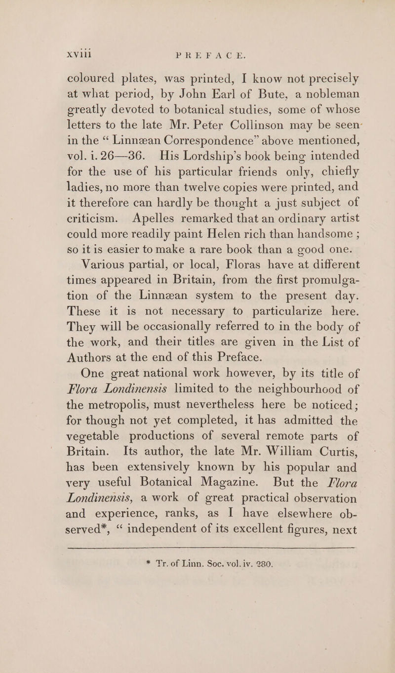 coloured plates, was printed, I know not precisely at what period, by John Earl of Bute, a nobleman greatly devoted to botanical studies, some of whose letters to the late Mr. Peter Collinson may be seen: in the “ Linnzan Correspondence” above mentioned, vol. i.26—386. His Lordship’s book being intended for the use of his particular friends only, chiefly ladies, no more than twelve copies were printed, and it therefore can hardly be thought a just subject of criticism. Apelles remarked that an ordinary artist could more readily paint Helen rich than handsome ; so itis easier to make a rare book than a good one. Various partial, or local, Floras have at different times appeared in Britain, from the first promulga- tion of the Linnean system to the present day. These it is not necessary to particularize here. They will be occasionally referred to in the body of the work, and their titles are given in the List of Authors at the end of this Preface. One great national work however, by its title of Flora Londinensis limited to the neighbourhood of the metropolis, must nevertheless here be noticed; for though not yet completed, it has admitted the vegetable productions of several remote parts of Britain. Its author, the late Mr. William Curtis, has been extensively known by his popular and very useful Botanical Magazine. But the Mora Londinensis, a work of great practical observation and experience, ranks, as I have elsewhere ob- served*, ‘“ independent of its excellent figures, next * Tr. of Linn. Soc. vol. iv. 280.