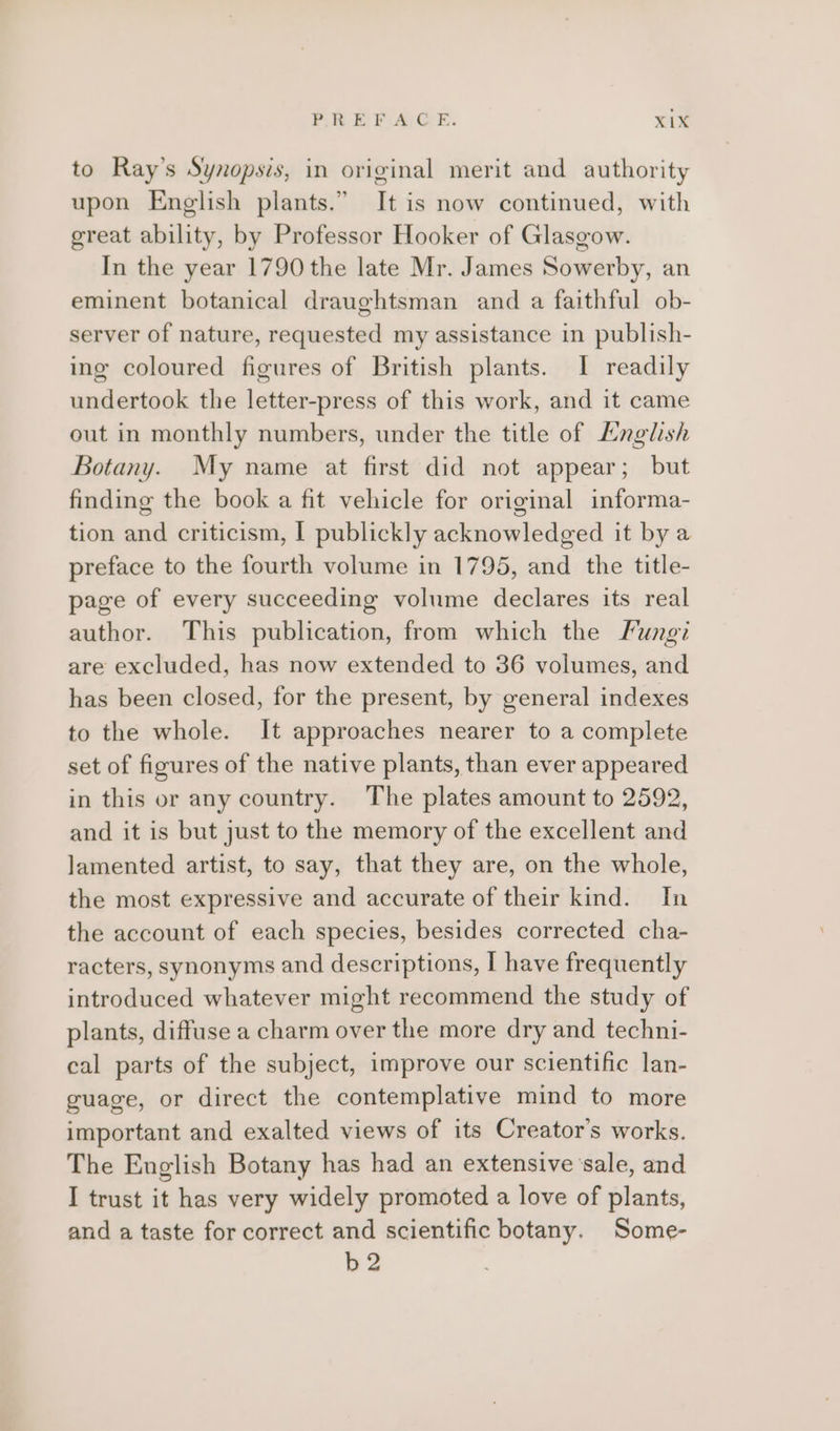 to Ray’s Synopsis, in original merit and authority upon English plants.” It is now continued, with great ability, by Professor Hooker of Glasgow. In the year 1790 the late Mr. James Sowerby, an eminent botanical draughtsman and a faithful ob- server of nature, requested my assistance in publish- ing coloured figures of British plants. I readily undertook the letter-press of this work, and it came out in monthly numbers, under the title of English Botany. My name at first did not appear; but finding the book a fit vehicle for original informa- tion and criticism, I publickly acknowledged it by a preface to the fourth volume in 1795, and the title- page of every succeeding volume declares its real author. This publication, from which the Fungi are excluded, has now extended to 36 volumes, and has been closed, for the present, by general indexes to the whole. It approaches nearer to a complete set of figures of the native plants, than ever appeared in this or any country. The plates amount to 2592, and it is but just to the memory of the excellent and lamented artist, to say, that they are, on the whole, the most expressive and accurate of their kind. In the account of each species, besides corrected cha- racters, synonyms and descriptions, I have frequently introduced whatever might recommend the study of plants, diffuse a charm over the more dry and techni- cal parts of the subject, improve our scientific lan- guage, or direct the contemplative mind to more important and exalted views of its Creator's works. The English Botany has had an extensive ‘sale, and I trust it has very widely promoted a love of plants, and a taste for correct and scientific botany. Some- b2
