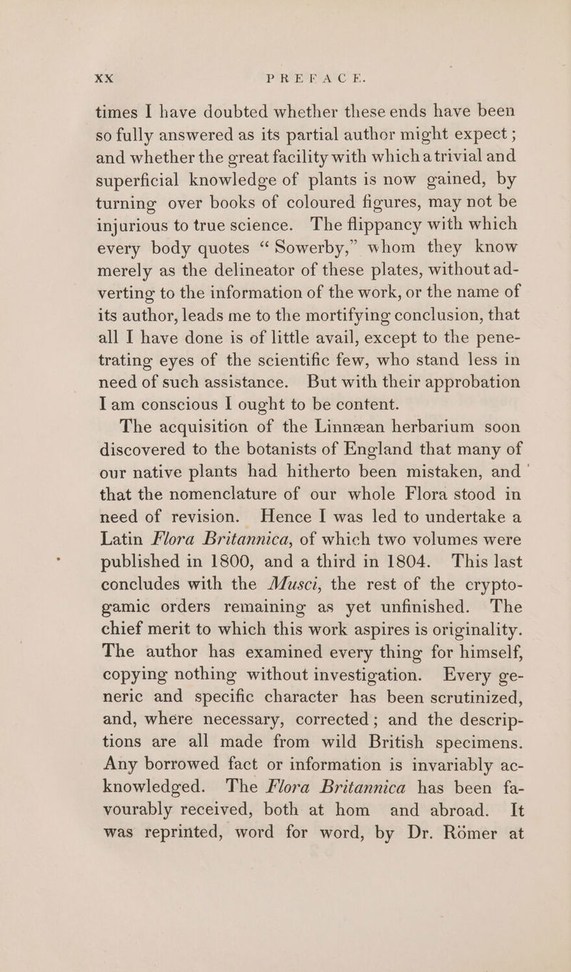 times I have doubted whether these ends have been so fully answered as its partial author might expect ; and whether the great facility with whichatrivial and superficial knowledge of plants is now gained, by turning over books of coloured figures, may not be injurious to true science. The flippancy with which every body quotes “Sowerby,” whom they know merely as the delineator of these plates, without ad- verting to the information of the work, or the name of its author, leads me to the mortifying conclusion, that all I have done is of little avail, except to the pene- trating eyes of the scientific few, who stand less in need of such assistance. But with their approbation Iam conscious I ought to be content. The acquisition of the Linnean herbarium soon discovered to the botanists of England that many of our native plants had hitherto been mistaken, and that the nomenclature of our whole Flora stood in need of revision. Hence I was led to undertake a Latin Flora Britannica, of which two volumes were published in 1800, and a third in 1804. This last concludes with the JZusci, the rest of the crypto- gamic orders remaining as yet unfinished. The chief merit to which this work aspires is originality. The author has examined every thing for himself, copying nothing without investigation. Every ge- neric and specific character has been scrutinized, and, where necessary, corrected; and the descrip- tions are all made from wild British specimens. Any borrowed fact or information is invariably ac- knowledged. The Flora Britannica has been fa- vourably received, both at hom and abroad. It was reprinted, word for word, by Dr. Romer at