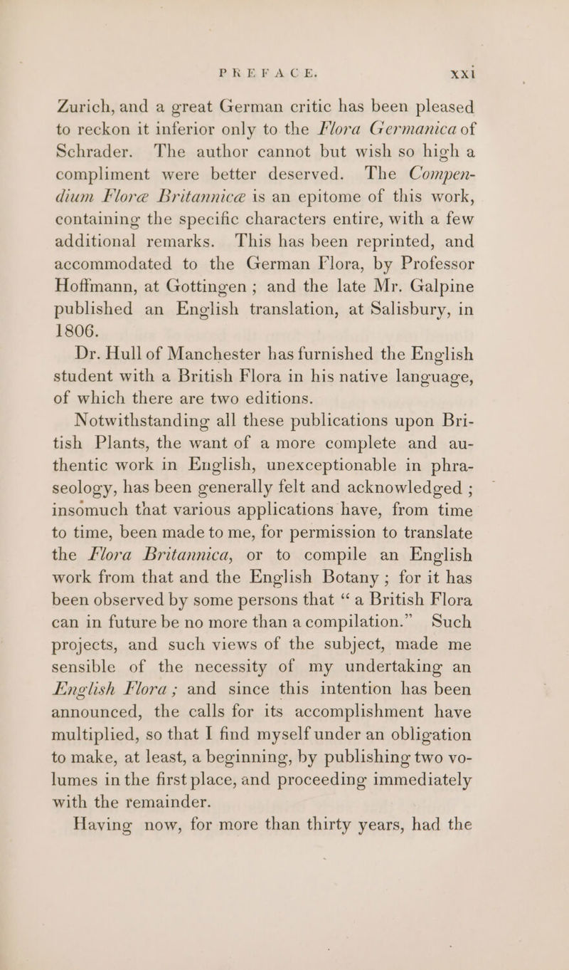 Zurich, and a great German critic has been pleased to reckon it inferior only to the Mora Germanica of Schrader. The author cannot but wish so high a compliment were better deserved. The Compen- dium Flore Britannicé is an epitome of this work, containing the specific characters entire, with a few additional remarks. This has been reprinted, and accommodated to the German [lora, by Professor Hoffmann, at Gottingen ; and the late Mr. Galpine published an English translation, at Salisbury, in 1806. Dr. Hull of Manchester has furnished the English student with a British Flora in his native language, of which there are two editions. Notwithstanding all these publications upon Bri- tish Plants, the want of a more complete and au- thentic work in English, unexceptionable in phra- seology, has been generally felt and acknowledged ; insomuch that various applications have, from time to time, been made to me, for permission to translate the flora Britannica, or to compile an English work from that and the English Botany ; for it has been observed by some persons that “a British Flora can in future be no more than a compilation.” Such projects, and such views of the subject, made me sensible of the necessity of my undertaking an English Flora ; and since this intention has been announced, the calls for its accomplishment have multiplied, so that I find myself under an obligation to make, at least, a beginning, by publishing two vo- lumes in the first place, and proceeding immediately with the remainder. Having now, for more than thirty years, had the