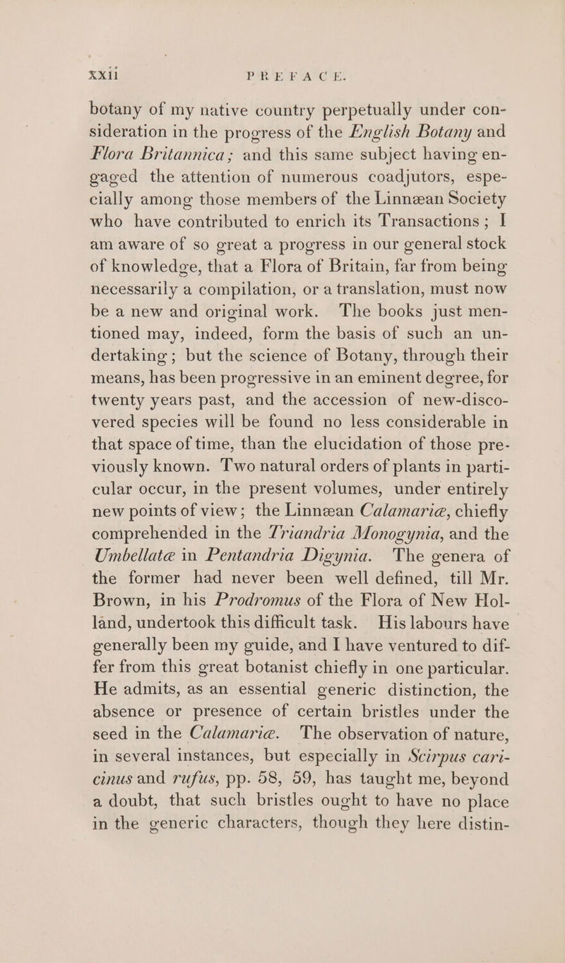 botany of my native country perpetually under con- sideration in the progress of the English Botany and Flora Britannica; and this same subject having en- gaged the attention of numerous coadjutors, espe- cially among those members of the Linnean Society who have contributed to enrich its Transactions; I am aware of so great a progress in our general stock of knowledge, that a Flora of Britain, far from being necessarily a compilation, or a translation, must now be a new and original work. The books just men- tioned may, indeed, form the basis of such an un- dertaking ; but the science of Botany, through their means, has been progressive in an eminent degree, for twenty years past, and the accession of new-disco- vered species will be found no less considerable in that space of time, than the elucidation of those pre- viously known. Two natural orders of plants in parti- cular occur, in the present volumes, under entirely new points of view; the Linnean Calamaria, chiefly comprehended in the Zriandria Monogynia, and the Umbellate in Pentandria Digynia. The genera of the former had never been well defined, till Mr. Brown, in his Prodromus of the Flora of New Hol- land, undertook this dificult task. His labours have generally been my guide, and I have ventured to dif- fer from this great botanist chiefly in one particular. He admits, as an essential generic distinction, the absence or presence of certain bristles under the seed in the Calamarie. The observation of nature, in several instances, but especially in Scirpus cari- cinus and rufus, pp. 58, 59, has taught me, beyond a doubt, that such bristles ought to have no place in the generic characters, though they here distin-