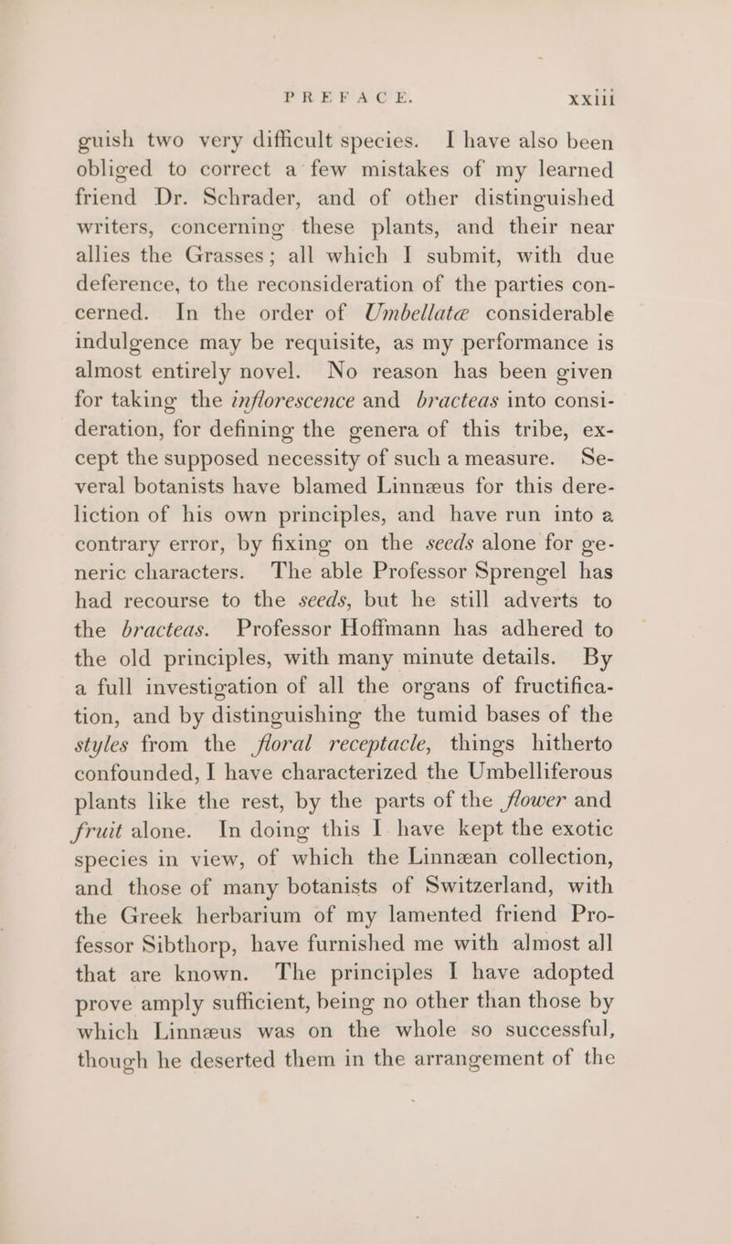 PREFACE. XX1il guish two very difficult species. I have also been obliged to correct a few mistakes of my learned friend Dr. Schrader, and of other distinguished writers, concerning these plants, and their near allies the Grasses; all which I submit, with due deference, to the reconsideration of the parties con- cerned. In the order of Umbellate considerable indulgence may be requisite, as my performance is almost entirely novel. No reason has been given for taking the znflorescence and bracteas into consi- deration, for defining the genera of this tribe, ex- cept the supposed necessity of such a measure. Se- veral botanists have blamed Linneus for this dere- liction of his own principles, and have run into a contrary error, by fixing on the seeds alone for ge- neric characters. The able Professor Sprengel has had recourse to the seeds, but he still adverts to the bracteas. Professor Hoffmann has adhered to the old principles, with many minute details. By a full investigation of all the organs of fructifica- tion, and by distinguishing the tumid bases of the styles from the floral receptacle, things hitherto confounded, I have characterized the Umbelliferous plants like the rest, by the parts of the ower and fruit alone. In doing this I have kept the exotic species in view, of which the Linnzan collection, and those of many botanists of Switzerland, with the Greek herbarium of my lamented friend Pro- fessor Sibthorp, have furnished me with almost all that are known. The principles I have adopted prove amply sufficient, being no other than those by which Linneus was on the whole so successful, though he deserted them in the arrangement of the