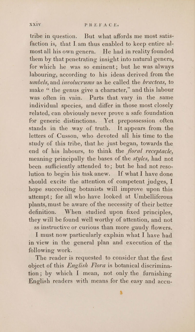 tribe in question. But what affords me most satis- faction is, that am thus enabled to keep entire al- most all his own genera. He had in reality founded them by that penetrating insight into natural genera, for which he was so eminent; but he was always labouring, according to his ideas derived from the umbels, and involucrums as he called the dracteas, to make “ the genus give a character,” and this labour was often in vain. Parts that vary in the same individual species, and differ in those most closely related, can obviously never prove a safe foundation for generic distinctions. Yet prepossession often — stands in the way of truth. It appears from the letters of Cusson, who devoted all his time to the study of this tribe, that he just began, towards the end of his labours, to think the floral receptacle, meaning principally the bases of the styles, had not been sufficiently attended to; but he had not reso- lution to begin his task anew. If what I have done should excite the attention of competent judges, I hope succeeding botanists will improve upon this attempt; for all who have looked at Umbelliferous plants, must be aware of the necessity of their better definition. When studied upon fixed principles, they will be found well worthy of attention, and not ss instructive or curious than more gaudy flowers. I must now particularly explain what I have had in view in the general plan and execution of the following work. The reader is requested to consider that the first object of this Lnglish Kora is botanical discrimina- tion; by which I mean, not only the furnishing English readers with means for the easy and accu- &amp;