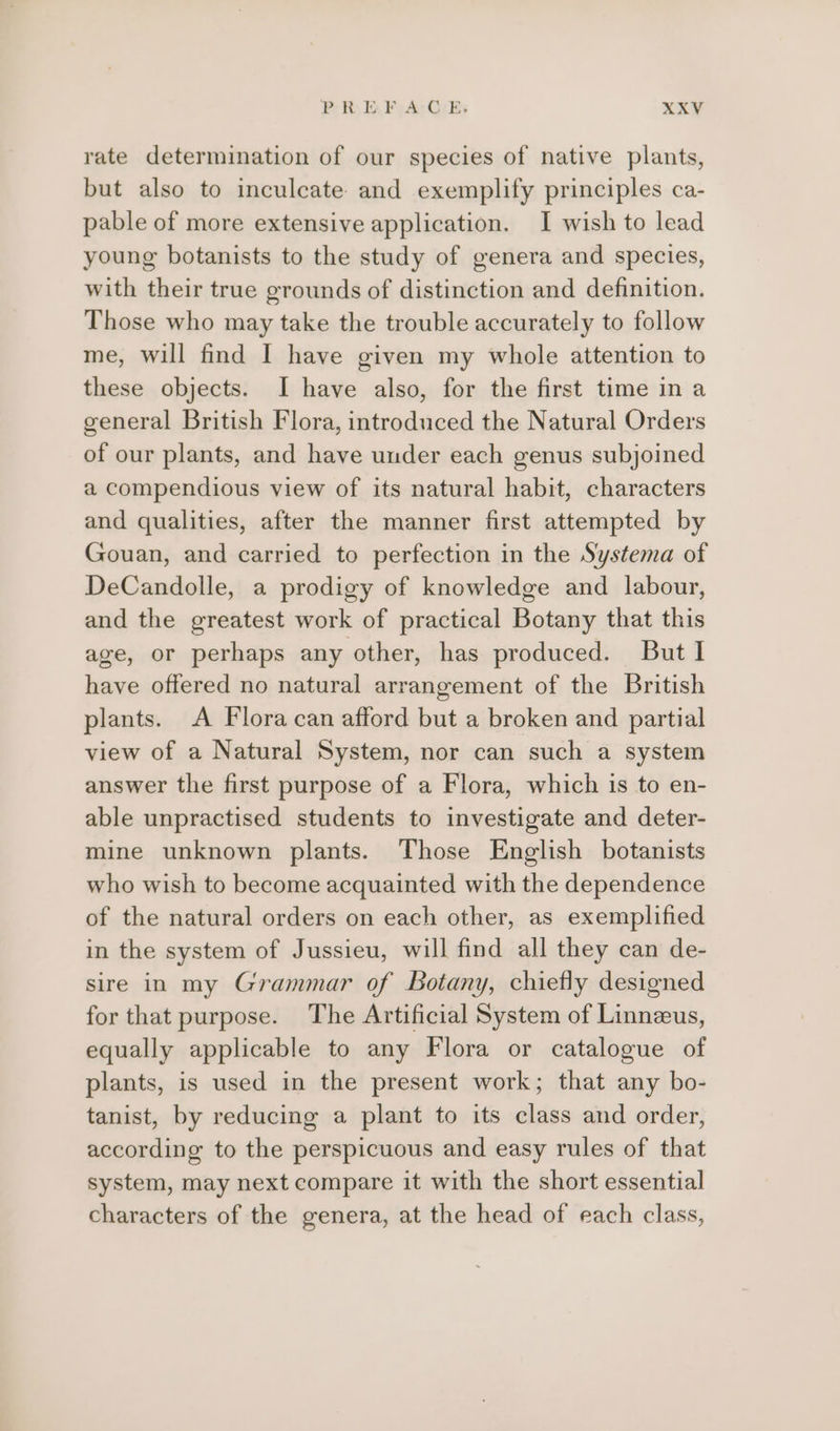 rate determination of our species of native plants, but also to inculcate and exemplify principles ca- pable of more extensive application. I wish to lead young botanists to the study of genera and species, with their true grounds of distinction and definition. Those who may take the trouble accurately to follow me, will find I have given my whole attention to these objects. I have also, for the first time in a general British Flora, introduced the Natural Orders of our plants, and have under each genus subjoined a compendious view of its natural habit, characters and qualities, after the manner first attempted by Gouan, and carried to perfection in the Systema of DeCandolle, a prodigy of knowledge and labour, and the greatest work of practical Botany that this age, or perhaps any other, has produced. But I have offered no natural arrangement of the British plants. A Flora can afford but a broken and partial view of a Natural System, nor can such a system answer the first purpose of a Flora, which is to en- able unpractised students to investigate and deter- mine unknown plants. Those English botanists who wish to become acquainted with the dependence of the natural orders on each other, as exemplified in the system of Jussieu, will find all they can de- sire in my Grammar of Botany, chiefly designed for that purpose. The Artificial System of Linnzus, equally applicable to any Flora or catalogue of plants, is used in the present work; that any bo- tanist, by reducing a plant to its class and order, according to the perspicuous and easy rules of that system, may next compare it with the short essential characters of the genera, at the head of each class,