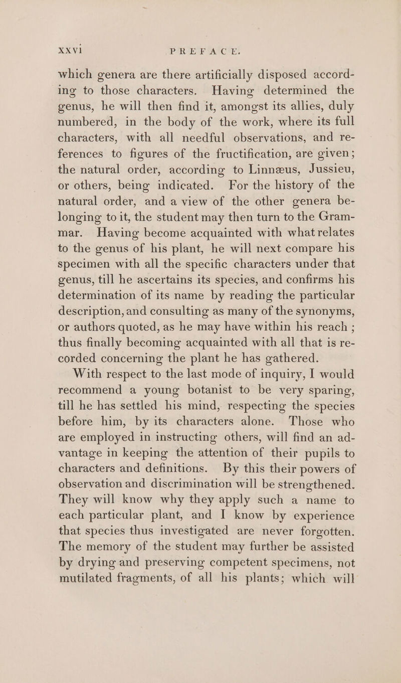 which genera are there artificially disposed accord- ing to those characters. Having determined the genus, he will then find it, amongst its allies, duly numbered, in the body of the work, where its full characters, with all needful observations, and re- ferences to figures of the fructification, are given; the natural order, according to Linneus, Jussieu, or others, being indicated. For the history of the natural order, and a view of the other genera be- longing to it, the student may then turn to the Gram- mar. Having become acquainted with what relates to the genus of his plant, he will next compare his specimen with all the specific characters under that genus, till he ascertains its species, and confirms his determination of its name by reading the particular description, and consulting as many of the synonyms, or authors quoted, as he may have within his reach ; thus finally becoming acquainted with all that is re- corded concerning the plant he has gathered. With respect to the last mode of inquiry, I would recommend a young botanist to be very sparing, till he has settled his mind, respecting the species before him, by its characters alone. Those who are employed in instructing others, will find an ad- vantage in keeping the attention of their pupils to characters and definitions. By this their powers of observation and discrimination will be strengthened. They will know why they apply such a name to each particular plant, and I know by experience that species thus investigated are never forgotten. The memory of the student may further be assisted by drying and preserving competent specimens, not mutilated fragments, of all his plants; which will