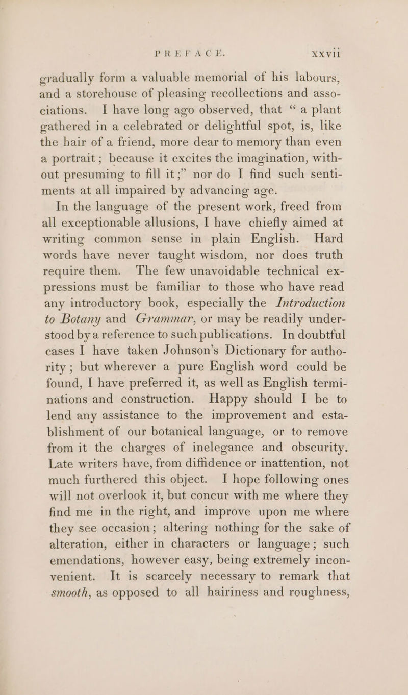gradually form a valuable memorial of his labours, and a storehouse of pleasing recollections and asso- ciations. I have long ago observed, that “ a plant gathered in a celebrated or delightful spot, is, like the hair of a friend, more dear to memory than even a portrait; because it excites the imagination, with- out presuming to fill it;” nor do I find such senti- ments at all impaired by advancing age. In the language of the present work, freed from all exceptionable allusions, I have chiefly aimed at writing common sense in plain English. Hard words have never taught wisdom, nor does truth require them. The few unavoidable technical ex- pressions must be familiar to those who have read any introductory book, especially the Introduction to Botany and Grammar, or may be readily under- stood bya reference to such publications. In doubtful cases | have taken Johnson’s Dictionary for autho- rity; but wherever a pure English word could be found, I have preferred it, as well as English termi- nations and construction. Happy should I be to lend any assistance to the improvement and esta- blishment of our botanical language, or to remove from it the charges of inelegance and obscurity. Late writers have, from diffidence or inattention, not much furthered this object. I hope following ones will not overlook it, but concur with me where they find me in the right, and improve upon me where they see occasion; altering nothing for the sake of alteration, either in characters or language; such emendations, however easy, being extremely incon- venient. It is scarcely necessary to remark that smooth, as opposed to all hairiness and roughness,