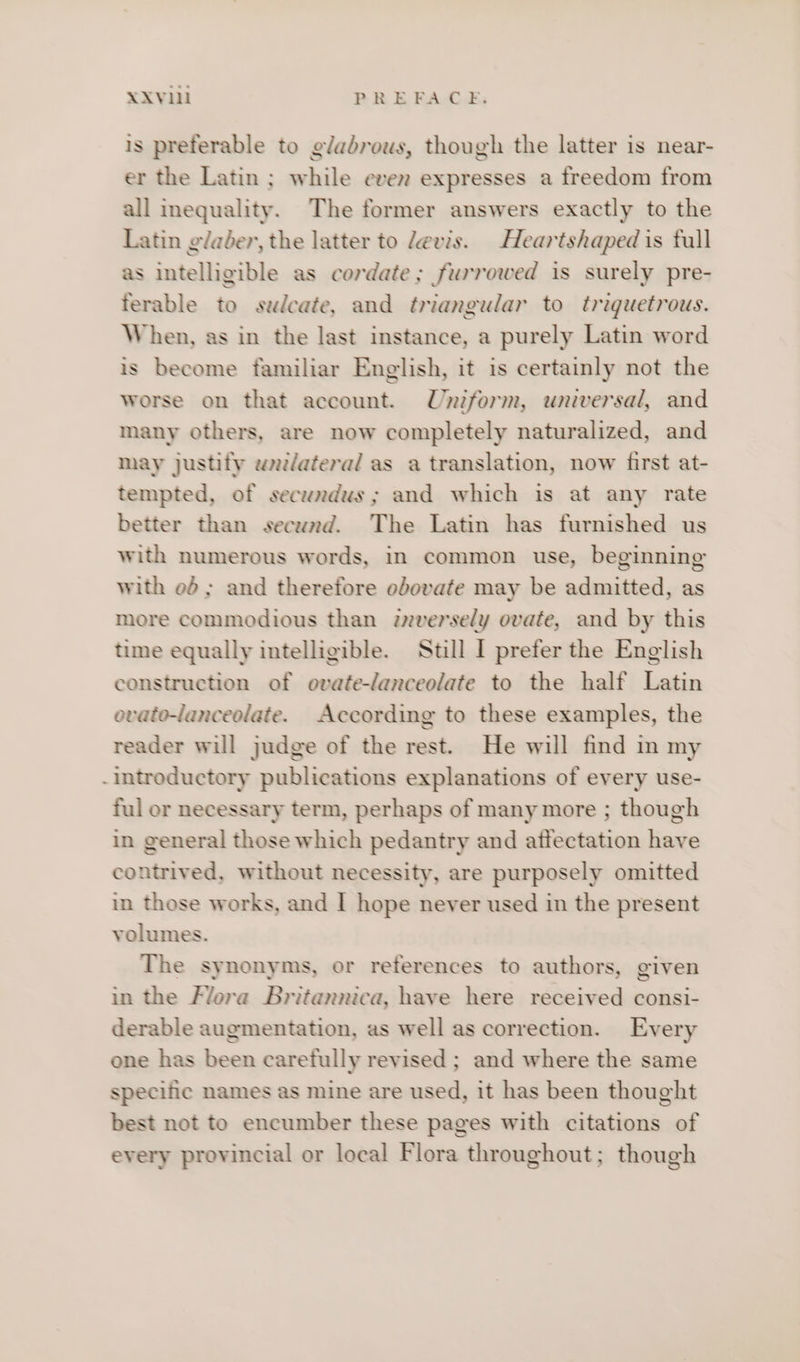 is preferable to glabrous, though the latter is near- er the Latin; while even expresses a freedom from all inequality. The former answers exactly to the Latin g/ader, the latter to levis. Heartshaped is full as intelligible as cordate; furrowed is surely pre- ferable to sudcate, and triangular to triquetrous. When, as in the last instance, a purely Latin word is become familiar English, it is certainly not the worse on that account. Uniform, universal, and many others, are now completely naturalized, and may justify weedateral as a translation, now first at- tempted, of secundus; and which is at any rate better than securd. The Latin has furnished us with numerous words, in common use, beginning with 0d ; and therefore obovate may be admitted, as more commodious than iversely ovate, and by this time equally intelligible. Still I prefer the English construction of ovate-/anceolate to the half Latin ovato-lanceolate. According to these examples, the reader will judge of the rest. He will find in my introductory publications explanations of every use- ful or necessary term, perhaps of many more ; though in general those which pedantry and affectation have contrived, without necessity, are purposely omitted in those works, and I hope never used in the present volumes. The synonyms, or references to authors, given in the Flera Britannica, have here received consi- derable augmentation, as well as correction. Every one has been carefully revised ; and where the same specific names as mine are used, it has been thought best not to encumber these pages with citations of every provincial or local Flora throughout; though