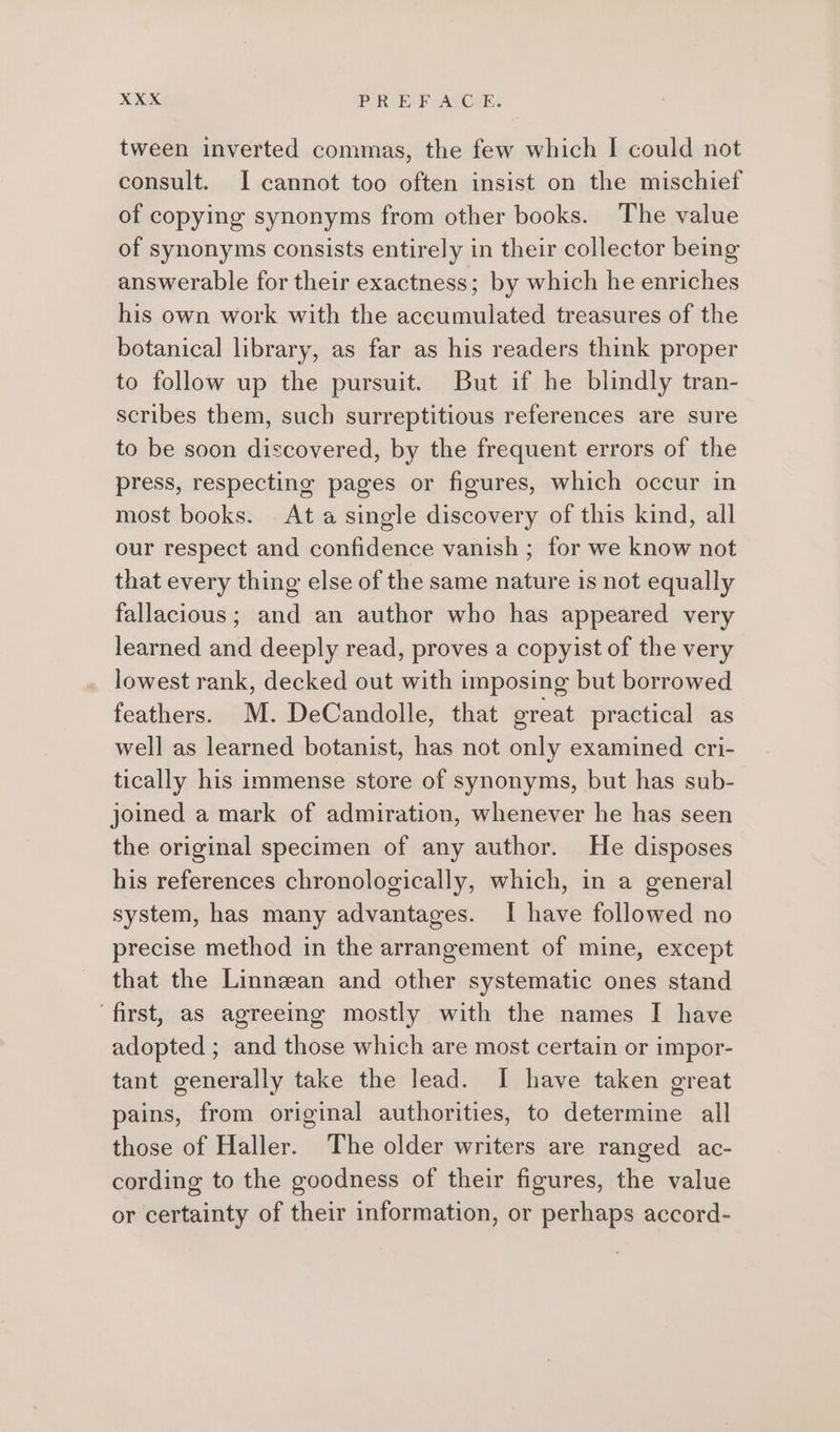 tween inverted commas, the few which I could not consult. I cannot too often insist on the mischief of copying synonyms from other books. The value of synonyms consists entirely in their collector being answerable for their exactness; by which he enriches his own work with the accumulated treasures of the botanical library, as far as his readers think proper to follow up the pursuit. But if he blindly tran- scribes them, such surreptitious references are sure to be soon discovered, by the frequent errors of the press, respecting pages or figures, which occur in most books. Ata single discovery of this kind, all our respect and confidence vanish ; for we know not that every thing else of the same nature is not equally fallacious; and an author who has appeared very learned and deeply read, proves a copyist of the very lowest rank, decked out with imposing but borrowed feathers. M. DeCandolle, that great practical as well as learned botanist, has not only examined cri- tically his immense store of synonyms, but has sub- joined a mark of admiration, whenever he has seen the original specimen of any author. He disposes his references chronologically, which, in a general system, has many advantages. I have followed no precise method in the arrangement of mine, except that the Linnean and other systematic ones stand ‘first, as agreeing mostly with the names I have adopted ; and those which are most certain or impor- tant generally take the lead. I have taken great pains, from original authorities, to determine all those of Haller. The older writers are ranged ac- cording to the goodness of their figures, the value or certainty of their information, or perhaps accord-
