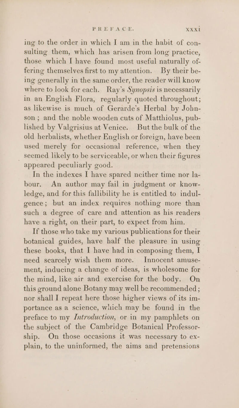 PREFACE. XXKX1 ing to the order in which I am in the habit of con- sulting them, which has arisen from long practice, those which [ have found most useful naturally of- fering themselves first to my attention. By their be- ing generally in the same order, the reader will know where to look for each. Ray’s Synopsis is necessarily in an English Flora, regularly quoted throughout; as likewise is much of Gerarde’s Herbal by John- son ; and the noble wooden cuts of Matthiolus, pub- lished by Valgrisius at Venice. But the bulk of the old herbalists, whether English or foreign, have been used merely for occasional reference, when they _ seemed likely to be serviceable, or when their figures appeared peculiarly good. In the indexes I have spared neither time nor la- bour. An author may fail in judgment or know- ledge, and for this fallibility he is entitled to indul- gence; but an index requires nothing more than such a degree of care and attention as his readers have a right, on their part, to expect from him. If those who take my various publications for their botanical guides, have half the pleasure in using these books, that I have had in composing them, I need scarcely wish them more. Innocent amuse- ment, inducing a change of ideas, is wholesome for the mind, like air and exercise for the body. On this ground alone Botany may well be recommended ; nor shall I repeat here those higher views of its im- portance as a science, which may be found in the preface to my Introduction, or in my pamphlets on the subject of the Cambridge Botanical Professor- ship. On those occasions it was necessary to ex- plain, to the uninformed, the aims and pretensions