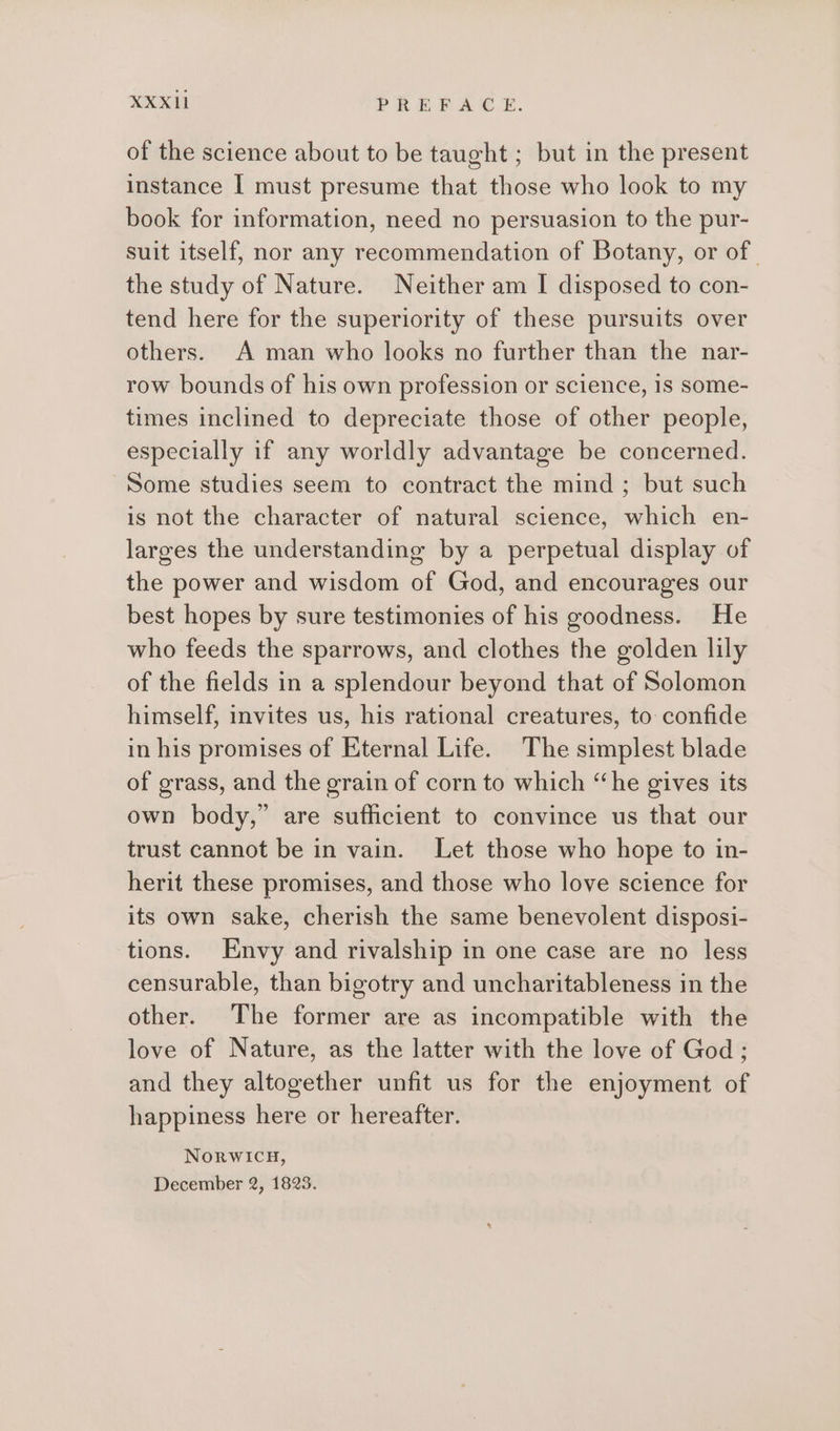 of the science about to be taught ; but in the present instance I must presume that those who look to my book for information, need no persuasion to the pur- suit itself, nor any recommendation of Botany, or of. the study of Nature. Neither am I disposed to con- tend here for the superiority of these pursuits over others. A man who looks no further than the nar- row bounds of his own profession or science, 18 some- times inclined to depreciate those of other people, especially if any worldly advantage be concerned. Some studies seem to contract the mind ; but such is not the character of natural science, which en- larges the understanding by a perpetual display of the power and wisdom of God, and encourages our best hopes by sure testimonies of his goodness. He who feeds the sparrows, and clothes the golden lily of the fields in a splendour beyond that of Solomon himself, invites us, his rational creatures, to confide in his promises of Eternal Life. The simplest blade of grass, and the grain of corn to which “he gives its own body,” are sufficient to convince us that our trust cannot be in vain. Let those who hope to in- herit these promises, and those who love science for its own sake, cherish the same benevolent disposi- tions. Envy and rivalship in one case are no less censurable, than bigotry and uncharitableness in the other. The former are as incompatible with the love of Nature, as the latter with the love of God; and they altogether unfit us for the enjoyment of happiness here or hereafter. NorwIcu,