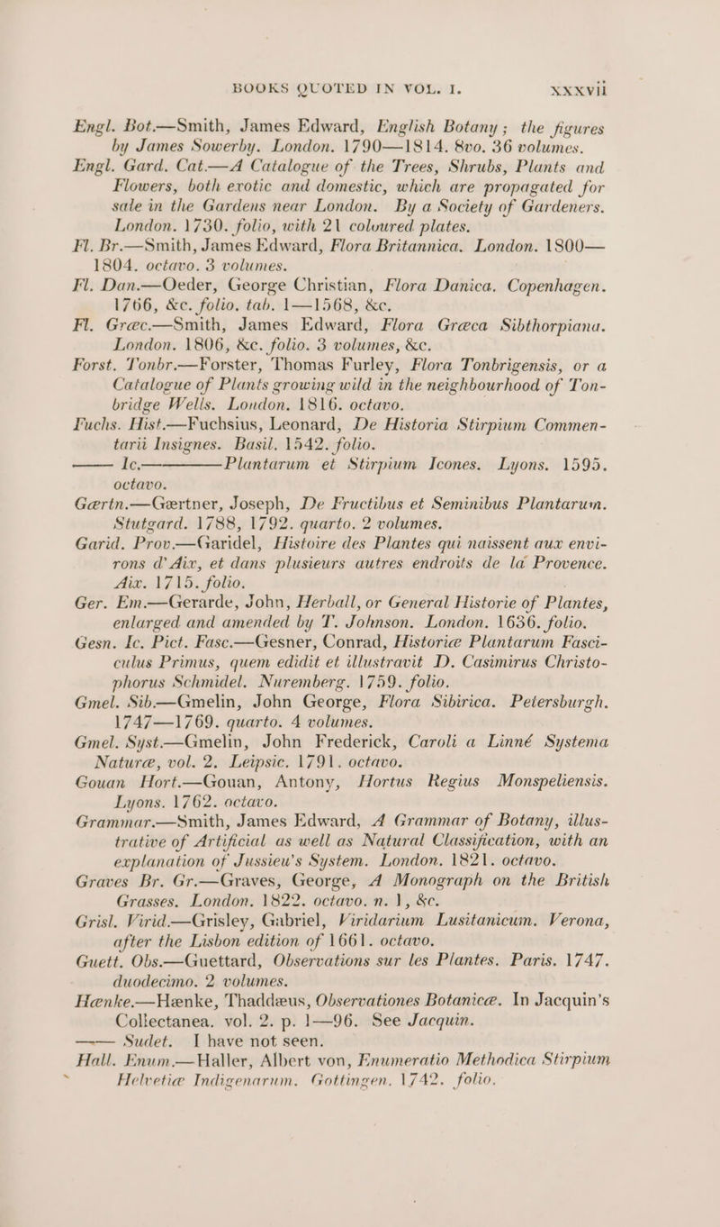 Engl. Bot.—Smith, James Edward, English Botany; the figures by James Sowerby. London. 1790—1814. 8vo. 36 volumes. Engl. Gard, Cat—A Catalogue of the Trees, Shrubs, Plants and Flowers, both exotic and domestic, which are propagated for sale in the Gardens near London. By a Society of Gardeners. London. 1730. folio, with 2\ coluured plates. Fl. Br.—Smith, James Edward, Flora Britannica. London. 1800— 1804. octavo. 3 volumes. Fl, Dan.—Oecder, George Christian, Flora Danica. Copenhagen. 1766, &amp;c. folio. tab. 1—1568, &amp;c. Fl, Grec—Smith, James Edward, Flora Greca Sibthorpiana. London. 1806, &amp;c. folio. 3 volumes, &amp;c. Forst. Tonbr.—Forster, Thomas Furley, Flora Tonbrigensis, or a Catalogue of Plants growing wild in the neighbourhood of Ton- bridge ‘Wells. London, 1816. octavo. Fuchs. Hist. —Fuchsius, Leonard, De Historia Stirpium Commen- tarii Insignes. Basil, 1542. folio. Ic.— Plantarum et Stirpium Icones. Lyons. 1595. octavo. Gertn.—Gertner, Joseph, De Fructibus et Seminibus Plantarum. Stutgard. 1788, 1792. quarto. 2 volumes. Garid. Prov—Garidel, Histoire des Plantes qui naissent aux envi- rons d’ Aix, et dans plusieurs autres endroits de la Provence. AiG oA GAS, folio. Ger. Em.—Gerarde, John, Herbaill, or General Historie of Plantes, enlarged and amended by T. Johnson. London. 1636. folio. Gesn. Ic. Pict. Fasc.—Gesner, Conrad, Historie Plantarum Fasci- culus Primus, quem edidit et illustravit D. Casimirus Christo- phorus Schmidel. Nuremberg. 1759. folio. Gmel. Sib—Gmelin, John George, Flora Sibirica. Petersburgh. 1747—1769. quarto. 4 volumes. Gmel. Syst—Gmelin, John Frederick, Caroli a Linné Systema Nature, vol. 2. Leipsic. 1791. octavo. Gouan Hort.—Gouan, Antony, Hortus Regius Monspeliensis. Lyons. 1762. octavo. Grammar.—Smith, James Edward, 4 Grammar of Botany, ilus- trative of Artificial as well as Natural Classification, with an explanation of Jussieu’s System. London, 1821. octavo. Graves Br. Gr.—Graves, George, 4A Monograph on the British Grasses. London. 1822. octavo. n. 1, &amp;c. Grisl. Virid—Grisley, Gabriel, Viridarium Lusitanicum. Verona, after the Lisbon edition of 1661. octavo. Guett. Obs.—Guettard, Observations sur les Plantes, Paris. 1747. duodecimo. 2 volumes. Henke.—Henke, Thaddeus, Observationes Botanica. In Jacquin’s Collectanea. vol. 2. p. |1—96. See Jacquin. —— Sudet. I have not seen. Hall. Enum.—Haller, Albert von, Enumeratio Methodica Stirpium Helvetia Indigenarum. Gottingen. 1742. folio,