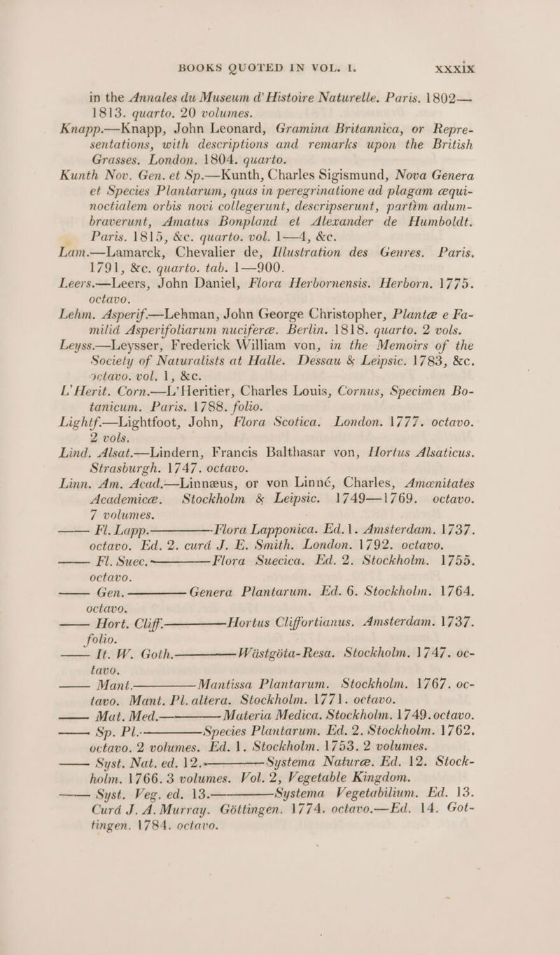 in the Annales du Museum d@’ Histoire Naturelle. Paris. 1802— 1813. quarto. 20 volumes. Knapp.—Knapp, John Leonard, Gramina Britannica, or Repre- sentations, with descriptions and remarks upon the British Grasses. London, 1804. quarto. Kunth Nov. Gen. et Sp.—Kunth, Charles Sigismund, Nova Genera et Species Plantarum, quas in peregrinatione ad plagam equi- noctialem orbis novi collegerunt, descripserunt, parttm adum- braverunt, Amatus Bonpland et Alexander de Humboldt. Paris. 1815, &amp;c. quarto. vol. 1—4, &amp;c. Lam.—Lamarck, Chevalier de, Illustration des Genres. Paris. 1791, &amp;c. quarto. tab. 1—900. Leers.—Leers, John Daniel, Flora Herbornensis. Herborn. 1775. octavo. Lehm. Asperif —Lehman, John George Christopher, Plante e Fa- milid Asperifoliarum nucifere. Berlin. 1818. quarto. 2 vols. Leyss.—Leysser, Frederick William von, in the Memoirs of the Society of Naturalists at Halle. Dessau &amp; Leipsic. 1783, &amp;c. octavo. vol, 1, &amp;e. L’ Herit. Corn.—L Heritier, Charles Louis, Cornus, Specimen Bo- tanicum. Paris. 1788. folio. Lightf—Lightfoot, John, Flora Scotica. London. 1777. octavo. 2 vols. Lind. Alsat.—Lindern, Francis Balthasar von, Hortus Alsaticus. Strasburgh. 1747. octavo. Linn. Am. Acad.—Linneus, or von Linné, Charles, Amenitates Academica. Stockholm &amp; Leipsic. 1749—1769. octavo. 7 volumes. ; Fl. Lapp. —_————- Flora Lapponica. Ed.1. Amsterdam. 1737. octavo. Ed. 2. curd J. E. Smith. London. 1792. octavo. Fl. Suec. Flora Suecica. Ed. 2. Stockholm. 1755. octavo. Gen. ————— Genera Plantarum. Ed. 6. Stockholm. 1764. octavo. Hort. Cliff——— Hortus Cliffortianus. Amsterdam. 1737. folio. —— It. W. Goth. Wiistgota-Resa. Stockholm. 1747. oc- tavo. —— Mant.———— Mantissa Plantarum. Stockholm. 1767. oc- tavo. Mant. Pl.altera. Stockholm. 1771. octavo. Mat. Med.— Materia Medica. Stockholm. 1749. octavo. Sp. Pl.——————Species Plantarum. Ed. 2. Stockholm. 1762. octavo. 2 volumes. Ed. 1, Stockholm. 1753. 2 volumes. —— Syst. Nat. ed. 12. Systema Nature. Ed. 12. Stock- holm. 1766.3 volumes. Vol. 2, Vegetable Kingdom. —— Syst. Veg. ed. 13.— Systema Vegetabilium. Ed. 13. Curd J. A. Murray. Gottingen. 1774. octavo.—Ed, 14, Got- tingen, 1784. octavo.