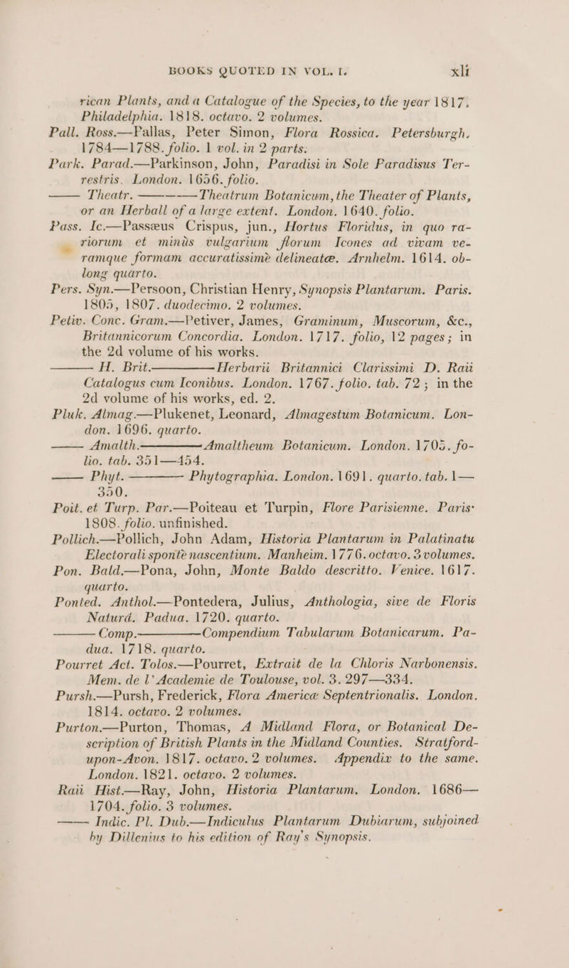 rican Plants, anda Catalogue of the Species, to the year 1817. Philadelphia. 1818. octavo. 2 volumes. Pall. Ross—Fallas, Peter Simon, Flora Rossica. Petersburgh. 1784—1788. folio. 1 vol. in 2 parts. Park. Parad.—Parkinson, John, Paradisi in Sole Paradisus Ter- restris. London. 1656. folio. — Theatr. —-—Theatrum Botanicum, the Theater of Plants, or an Herball of a large extent. London. 1640. folio. Pass. Ic-—Passeus Crispus, jun., Hortus Floridus, in quo ra- riorum et minis vulgarium florum Icones ad vivam ve- ramque formam accuratissime delineate. Arnhelm. 1614. ob- long quarto. Pers. Syn.—Persoon, Christian Henry, Synopsis Plantarum. Paris. 1805, 1807. duodecimo. 2 volumes. Petiv. Conc. Gram.—Petiver, James, Graminum, Muscorum, &amp;c., Britannicorum Concordia. London. 1717. folio, 12 pages; in the 2d volume of his works. H, Brit.——— Herbarit. Britannici Clarissimi D. Raii Catalogus cum Iconibus. London. 1767. folio. tab. 72; in the 2d volume of his works, ed. 2. Pluk, Almag.—Plukenet, Leonard, Almagestum Botanicum. Lon- don. 1696. quarto. —— Amalth. Amaltheum Botanicum. London. 1705. fo- lio. tab. 351—454. —— Phyt. ———— Phytographia. London. 1691. quarto. tak |— 350. Poit. et Turp. Par.—Poiteau et Fenpio) Flore Parisienne. Paris: 1808. folio. unfinished. Pollich.—Pollich, John Adam, Biistovia Plantarum in Palatinatu Electorali sponte nascentium. Manheim. 1776. octavo. 3 volumes. Pon. Bald.—Pona, John, Monte Baldo descritto. Venice. 1617. quarto. Ponted. Anthol.—Pontedera, Julius, Anthologia, sive de Floris Naturd. Padua. 1720. quarto. Comp.————Compendium Tabularum Botanicarum, Pa- dua. 1718. quarto. Pourret Act. Tolos.—Pourret, Extrait bie la Chloris Narbonensis. Mem. de 1’ Academie de Toulouse, vol. 3. 297—334. Pursh.—Pursh, Frederick, Flora America Septentrionalis. London. 1814. octavo. 2 volumes. Purton.—Purton, Thomas, 4d Midland Flora, or Botanical De- scription of British Plants in the Midland Counties. Stratford- upon-Avon. 1817. octavo. 2 volumes. Appendix to the same. London. 1821. octavo. 2 volumes. Raii Hist—Ray, John, Historia Plantarum. London. 1686— 1704. folio. 3 volumes. —— Indic. Pl. Dub—Indiculus Plantarum Dubiarum, subjoined by Dillenius to his edition of Ray's Synopsis.