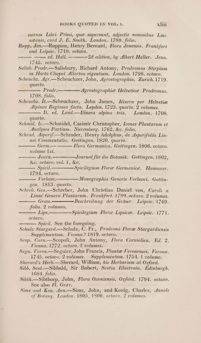 seorum Libri Primi, que supersunt, adjectis nominibus Lin- neanis, curd J. E. Smith. London. 1789. folio. Rupp. Jen.—Ruppius, Henry Bernard, Flora Jenensis. Frankfort and Leipsic. 1718. octavo. ed, Hall. — 1745. octavo. Salish. Prodr.—Salisbury, Richard Antony, Prodromus Stirpium in Horto Chapel Allerton vigentium. London. 1796. octavo. Scheuchz. Agr.—Scheuchzer, John, Agrostographia. Zurich.1719., quarto. Prodr.— 1708. folio. Scheuchz. It—-Scheuchzer, John James, Itinera per Helvetie Alpinas Regiones facta. Leyden. 1723. quarto. 2 volumes. It. ed. Lond.—Itinera alpina tria. London. 1708. quarto. Schmid. Ic.—Schmidel, Casimir Christopher, Icones Plantarum et Analyses Partium. Nuremberg. 1762, &amp;c. folio. Schrad. Asperif.—Schrader, Henry Adolphus, de Asperifoliis Lin- nei Commentatio. Gottingen. 1820. quarto. — + 2d edition, by Albert Haller. Jena, Agrostographie Helvetice Prodromus. Germ.— Flora Germanica, Gottingen. 1806. octavo. volume Ist. Journ. —————_ Journal fiir die Botanik, Gottingen. 1802, &amp;c. octavo. vol. 1, &amp;c. . Spicil.—————Spicilegium Flore Germanice. Hannover. 1794. octavo. Verbasc-————— Monographia Generis Verbasci. Gottin- gen. 1813. quarto. Schreb. Gen.—Schreber, John Christian Daniel von, Caroli a Linné Genera Plantarum. Frankfort. 1789. octavo. 2 volumes. Gram.—————— Beschreibung der Grier. Leipsic. 1769. folio. 2 volumes. Lips. ————Spicilegium Flore Lipsice. Leipsic. 1771. octavo. Spicil. See the foregoing. Schulz Stargard.—Schulz, C. Fr., Predromi Flore Stargardiensis Supplementum. Vienna? 1819. octavo. Scop. Carn.—Scopoli, John Antony, Flora Carniolica, Ed. 2. Vienna. 1772. octavo. 2 volumes. | Segu. Veron —Seguier, John Francis, Plante Veronenses. Verona. 1745. octavo. 2 volumes. Supplementum. 1754. 1 volume. Sherard’s Herb.—Sherard, William, his Herbarium at Oxford. Sibb. Scot.—Sibbald, Sir Robert, Scotia Illustrata. Edinburgh. 1684. folio. Sibth—Sibthorp, John, Flora Oxoniensis. Oxford. 1794. octavo. See also Fl. Grac. Sims and Kon. Ann.—Sims, John, and Konig, Charles, Annals