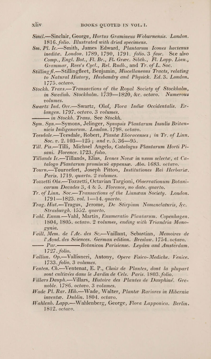 Sincl.—Sinclair, George, Hortus Gramineus Woburnensis. London. 1816. folio. Illustrated with dried specimens. Sm, Pl. Ic—Smith, James Edward, Plantarum Icones hactenus inedite. London. 1789, 1790, 1791. folio. 3 fasc. See also Comp., Engl. Bot., Fl. Br., Fl. Grec. Sibth., Fl. Lapp. Linn., Grammar, Rees’s Cycl., Rel. Rudb., and Tr. of L. Soc. Stilling fl.—Stillingfleet, Benjamin, Miscellaneous Tracts, relating to Natural History, Husbandry and Physick. Ed.3. London. 1775. octavo. Stockh. Trans.—Transactions of the Royal Society of Stockholm, in Swedish. Stockholm. 1739—1820, &amp;c. octavo. Numerous volumes. Swartz Ind. Occ.—Swartz, Olof, Flora Indie Occidentalis. Er- langen. 1797. ae 3 volumes. | in Stockh. Trans. See Stockh. Sym. Syn. eee Jelinger, Synopsis Plantarum Inoitlis Britan- nicis Indigenarum. London. 1798. octavo. Teesdale —Teesdale, Robert, Plante Eboracenses ; in Tr, of Linn. Soc. v. 2. 103—125 ; and v. 5. 36—95. Till. Pis—Tilli, Michael Angelo, Catalogus Plantarum Horti Pi- sani. Florence. 1723. fol. Tillands Ic.—Tillands, Elias, [cones Nove in usum selecta, et Ca- talogo Plantarum promiscur appense. Abo. 1683. octavo. Tourn.—Tournefort, Joseph Pittou, Institutiones Rei Herbarie. Paris. 1719. quarto. 2 volumes. Tozzetti Obs.—Tozzetti, Octavian Targioni, Observationum Botani- carum Decades 3, 4 &amp; 5. Florence, no date. quarto. Tr. of Linn. Soc-—Transactions of the Linnean Society. London. 1791—1823. vol. 1—14. quarto. Trag. Hist.—Tragus, Jerome, De sa ai Nomenclaturis, &amp;c. Strasburgh. 1552. quarto. Vahl. Enum —Vahl, Martin, Enumeratio Plantarum. Copenhagen. 1804, 1805. octavo. 2 volumes, ending with Triandria Meno- gynia. Vaill. Mem. de U' Ac. des Sc.—Vaillant, Sebastian, Memoires de l’ Acad. des Sciences. German edition. Breslaw. 1754. octavo. Par.————— Botanicon Parisiense. Leyden and Amsterdam. 1727. folio. Vallisn. Op.—Vallisneri, Antony, Opere Fisico-Mediche. Venice. 1733. folio. 3 volumes. Venten. Ch.—Ventenat, E. P., Choix de Plantes, dont la plupart sont cultivées dans le Jardin de Cels. Paris. 1803. folio. Villars Dauph.—Villars, Histoire des Plantes de Dauphiné. Gre- noble. 1786. octavo. 3 volumes. Wade Pl. Rar. Hib.— Wade, Walter, Plante Rariores in Hibernia invente. Dublin. 1804. octavo, Wahlenb. Lapp.—Wahlenberg, George, Flora Lapponica. Berlin. 1812. octavo.
