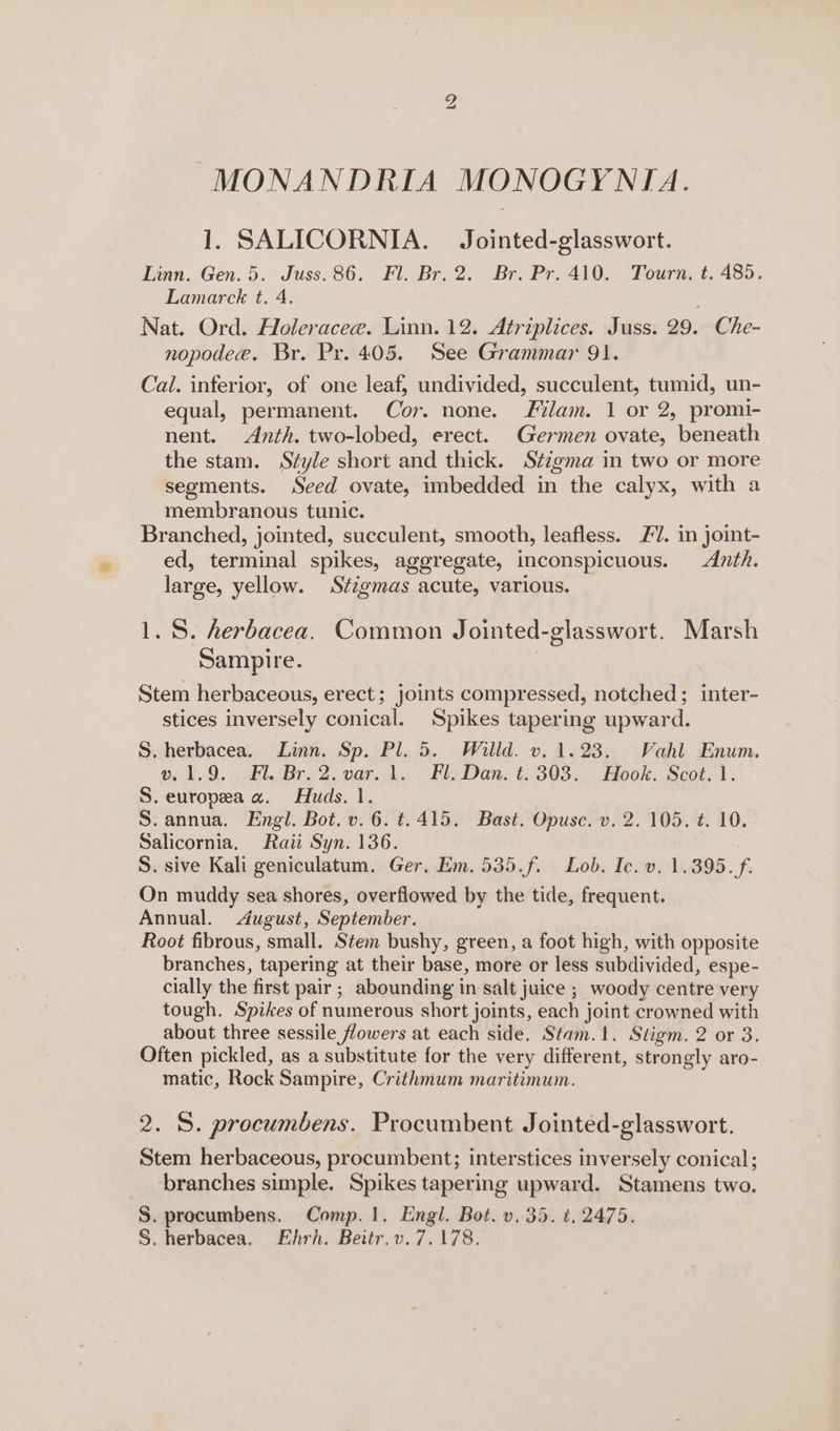 NS) MONANDRIA MONOGYNIA. 1. SALICORNIA. Jointed-glasswort. Linn. Gen. 5. Juss. 86. Fl. Br. 2. Br. Pr. 410. Tourn, t. 485. Lamarck t. 4. , Nat. Ord. Holeracee. Linn. 12. Atriplices. Juss. 29. Che- nopodee. Br. Pr. 405. See Grammar 91. Cal. inferior, of one leaf, undivided, succulent, tumid, un- equal, permanent. Cor. none. lam. 1 or 2, promi- nent. &lt;Anth. two-lobed, erect. Germen ovate, beneath the stam. Style short and thick. Stigma in two or more segments. Seed ovate, imbedded in the calyx, with a membranous tunic. Branched, jointed, succulent, smooth, leafless. £7. in joint- ed, terminal spikes, aggregate, inconspicuous. Anth. large, yellow. Stzgmas acute, various. 1.8. herbacea. Common Jointed-glasswort. Marsh Sampire. Stem herbaceous, erect; joints compressed, notched; inter- stices inversely conical. Spikes tapering upward. S. herbacea. Linn. Sp. Pl. 5. Willd. v. 1.23. Vahl Enum. o, 2.9... Fl Br, 2. var.1: | Fly Dan, t. 303. Hook. Scot. 1. S. europea a. Huds. 1. S.annua. Engl. Bot. v. 6. ¢.415. Bast. Opusc. v. 2. 105. t. 10. Salicornia, Raii Syn. 136. | S. sive Kali geniculatum. Ger. Em. 535.f. Lob. Ic. v. 1.395. f. On muddy sea shores, overflowed by the tide, frequent. Annual. August, September. Root fibrous, small. Stem bushy, green, a foot high, with opposite branches, tapering at their base, more or less subdivided, espe- cially the first pair; abounding in salt juice ; woody centre very tough. Spikes of numerous short joints, each joint crowned with about three sessile flowers at each side. Stam.1. Stigm. 2 or 3. Often pickled, as a substitute for the very different, strongly aro- matic, Rock Sampire, Crithmum maritimum. 2. S. procumbens. Procumbent Jointéd-glasswort. Stem herbaceous, procumbent; interstices inversely conical; branches simple. Spikes tapering upward. Stamens two. S. procumbens. Comp. 1. Engl. Bot. v.35. ¢, 2475. S. herbacea, Ehrh. Beitr.v.7.178.