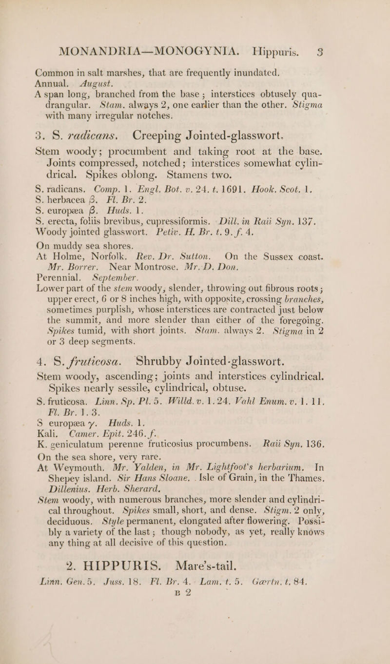 Common in salt marshes, that are frequently inundated. Annual. August. A span long, branched from the base ; interstices obtusely qua- drangular. Stam. always 2, one earlier than the other. Stigma with many irregular notches. 3. S. radicans, Creeping Jointed-glasswort. Stem woody; procumbent and taking root at the base. Joints compressed, notched; interstices somewhat cylin- drical. Spikes oblong. Stamens two. S.radicans. Comp. 1. Engl, Bot. v. 24. t. 1691. Hook. Scot. 1. S. herbacea 6. Fil. Br. 2. S. europea 6. Huds. 1. S. erecta, foliis brevibus, cupressiformis. Diil. in Raii Syn. 137. Woody jointed glasswort. Petiv. H, Br. t.9. f. 4. On muddy sea shores. At Holme, Norfolk. Rev. Dr. Sutton. On the Sussex coast. Mr. Borrer. Near Montrose. Mr,D. Don. : Perennial. September. Lower part of the stem woody, slender, throwing out fibrous roots ; upper erect, 6 or 8 inches high, with opposite, crossing branches, sometimes purplish, whose interstices are contracted just below the summit, and more slender than either of the foregoing. Spikes tumid, with short joints. Stam. always 2. Stigma in 2 or 3 deep segments. 4. S. fruticosa. Shrubby Jointed-glasswort. Stem woody, ascending; joints and interstices cylindrical. Spikes nearly sessile, cylindrical, obtuse. S. fruticosa. Linn. Sp. Pl. 5. Willd.v. 1.24, Vahl Enum. v.1.11, Pl. Bes dB. 5S europea y. Huds. 1. Kali. Camer. Epit. 246. f. K. geniculatum perenne fruticosius procumbens. Raii Syn. 136. On the sea shore, very rare. At Weymouth. Mr. Yalden, in Mr. Lightfoot’s herbarium. In Shepey island. Sir Hans Sloane. . Isle of Grain, in the Thames. Dillenius. Herb. Sherard. Stem woody, with numerous branches, more slender and cylindri- cal throughout. Spikes small, short, and dense. Stigm.2 only, deciduous. Style permanent, elongated after flowering. Possi- bly a variety of the last ; though nobody, as yet, really knows any thing at all decisive of this question. 2. HIPPURIS. Mare’s-tail. Linn, Gen.5. Juss. 18. Fl. Br. 4.- Lam. t. 5. Gaertn, t. 84. Bg ‘