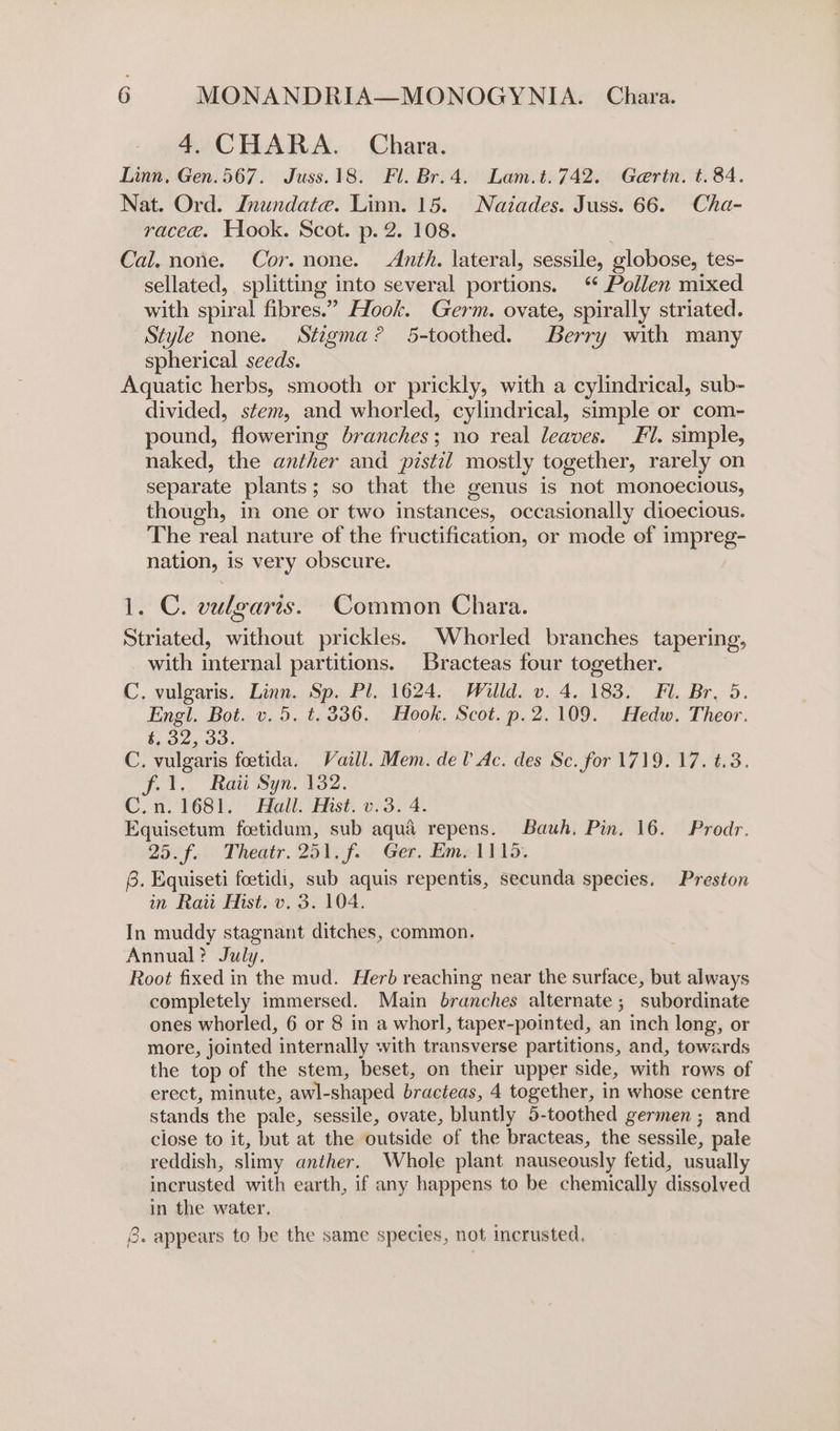 4. CHARA. Chara. Linn, Gen.567. Juss.18. Fl. Br.4. Lam.t.742. Gertn. t. 84. Nat. Ord. Jnundate. Linn. 15. Naiades. Juss. 66. Cha- raceeé. Hook. Scot. p. 2. 108. Cal. none. Cor. none. Anth. lateral, sessile, globose, tes- sellated, splitting into several portions. ‘ Pollen mixed with spiral fibres.” Hook. Germ. ovate, spirally striated. Style none. Stigma? 5-toothed. Berry with many spherical seeds. Aquatic herbs, smooth or prickly, with a cylindrical, sub- divided, stem, and whorled, cylindrical, simple or com- pound, flowering branches; no real leaves. Fl. simple, naked, the anther and pistil mostly together, rarely on separate plants; so that the genus is not monoecious, though, in one or two instances, occasionally dioecious. The real nature of the fructification, or mode of impreg- nation, is very obscure. 1. C. vulgaris. Common Chara. Striated, without prickles. Whorled branches tapering, with internal partitions. Bracteas four together. C. vulgaris. Linn. Sp. Pl. 1624. Willd. v. 4. 183. Fl. Br, 5. Engl. Bot. v. 5. t.336. Hook. Scot. p.2.109. Hedw. Theor. 4, 52, 33. C. vulgaris foetida. Vaill. Mem. del Ac. des Sc. for 1719. 17. t.3. fl. Raii Syn. 132. C.n. 1681. Hall. Hist. v.3. 4. Equisetum foetidum, sub aqua repens. Bauh, Pin. 16. Prodr. 25.f. Theatr. 251. f. Ger. Em. 1115. 6. Equiseti foetidi, sub aquis repentis, secunda species. Preston in Raiit Mist. v. 3. 104. In muddy stagnant ditches, common. Annual? July. Root fixed in the mud. Herb reaching near the surface, but always completely immersed. Main branches alternate ; subordinate ones whorled, 6 or 8 in a whorl, taper-pointed, an inch long, or more, jointed internally with transverse partitions, and, towards the top of the stem, beset, on their upper side, with rows of erect, minute, awl-shaped bracteas, 4 together, in whose centre stands the pale, sessile, ovate, bluntly 5-toothed germen; and close to it, but at the outside of the bracteas, the sessile, pale reddish, slimy anther. Whole plant nauseously fetid, usually incrusted with earth, if any happens to be chemically dissolved in the water. 8. appears to be the same species, not incrusted.