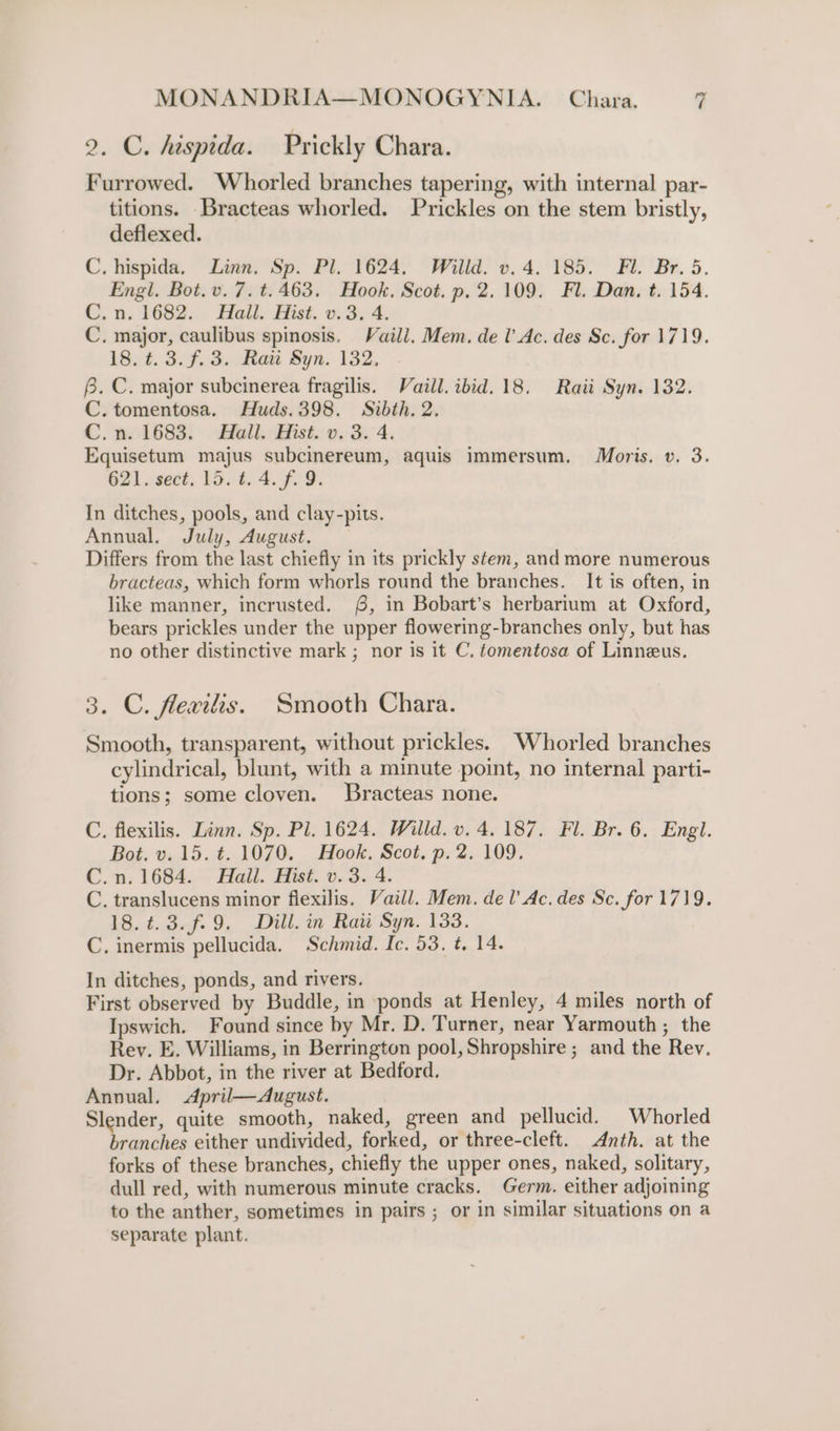 2. C. hispida. Prickly Chara. Furrowed. Whorled branches tapering, with internal par- titions. _Bracteas whorled. Prickles on the stem bristly, defiexed. C, hispida, Linn. Sp. Pl. 1624. Willd. v. 4. 185. Fl. Br. 5. Engl. Bot. v. 7. t.463. Hook. Scot. p. 2.109. Fl. Dan. t. 154. C. a. 1682; : Hall. Hist. 0.3, 4. C. major, caulibus spinosis. Vaill, Mem. de l’ Ac. des Sc. for 1719. 18. #.3.f.3. Raii Syn. 132. 6. C. major subcinerea fragilis. Vaill. ibid. 18. Raii Syn. 132. C. tomentosa. Huds.398. Sibth. 2. C.n. 1683. Hall. Hist. v. 3. 4. Equisetum majus subcinereum, aquis immersum. Moris. v. 3. 621. sect. 15. t. 4. f. 9. In ditches, pools, and clay-pits. Annual. July, August. — Differs from the last chiefly in its prickly stem, and more numerous bracteas, which form whorls round the branches. It is often, in like manner, incrusted. 6, in Bobart’s herbarium at Oxford, bears prickles under the upper flowering-branches only, but has no other distinctive mark ; nor is it C, tomentosa of Linneus. 3. C. flevitis. Smooth Chara. Smooth, transparent, without prickles. Whorled branches cylindrical, blunt, with a minute point, no internal parti- tions; some cloven. Bracteas none. C. flexilis. Linn. Sp. Pl. 1624. Willd. v. 4. 187. Fl. Br. 6. Engl. Bot. v.15. t. 1070. Hook. Scot, p. 2. 109. C.n. 1684. Hall. Hist. v. 3. 4. C. translucens minor flexilis. Vaill. Mem. del’ Ac. des Se. for 1719. 18.¢.3.f.9. Dill. in Rai Syn. 133. C. inermis pellucida. Schmid. Ic. 53. t, 14. In ditches, ponds, and rivers, First observed by Buddle, in ponds at Henley, 4 miles north of Ipswich. Found since by Mr. D. Turner, near Yarmouth ; the Rey. E. Williams, in Berrington pool, Shropshire ; and the Rev. Dr. Abbot, in the river at Bedford. Annual. &lt;April—August. Slender, quite smooth, naked, green and pellucid. Whorled branches either undivided, forked, or three-cleft. Anth. at the forks of these branches, chiefly the upper ones, naked, solitary, dull red, with numerous minute cracks. Germ. either adjoining to the anther, sometimes in pairs ; or in similar situations on a separate plant.