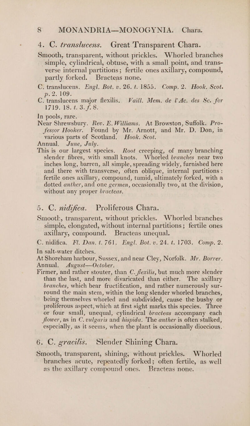 4. C. translucens. Great Transparent Chara. Smooth, transparent, without prickles. Whorled branches simple, cylindrical, obtuse, with a small point, and trans- verse internal partitions; fertile ones axillary, compound, partly forked. Bracteas none. C. translucens. Engl. Bot. v. 26. t. 1855. Comp. 2. Hook. Scot. pec. 109; C. translucens major flexilis. Vaill. Mem. de l’Ac. des Sc. for 1719, 18. 458.9.8. In pools, rare. Near Shrewsbury. Rev. E. Williams. At Browston, Suffolk. Pro- fessor Hooker. Found by Mr. Arnott, and Mr. D. Don, in various parts of Scotland. Hook. Scot. Annual, June, July. _ This is our largest species. Root creeping, of many branching slender fibres, with small knots. Whorled branches near two inches long, barren, all simple, spreading widely, furnished here and there with transverse, often oblique, internal partitions : fertile ones axillary, compound, tumid, ultimately forked, with a dotted anther, and one germen, occasionally two, at the division, without any proper bracteas. 5. C. nidifica. Proliferous Chara. Smootk, transparent, without prickles. Whorled branches simple, elongated, without internal partitions; fertile ones axillary, compound. Bracteas unequal. C. nidifica. Fl. Dan. t.761. Engl. Bot. v. 24. t. 1703. Comp. 2. In salt-water ditches. At Shoreham harbour, Sussex, and near Cley, Norfolk. Mr. Borrer. Annual. August—October. Firmer, and rather stouter, than C. fevilis, but much more slender than the last, and more divaricated than either. The axillary branches, which bear fructification, and rather numerously sur- round the main stem, within the long slender whorled branches, being themselves whorled and subdivided, cause the bushy or proliferous aspect, which at first sight marks this species. Three or four small, unequal, cylindrical bracteas accompany each flower, as in C. vulgaris and hispida. The anther is often stalked, especially, as it seems, when the plant is occasionally dioecious. 6. C. gracilis. Slender Shining Chara. Smooth, transparent, shining, without prickles. Whorled branches acute, repeatedly forked; often fertile, as well as the axillary compound ones. Bracteas none.
