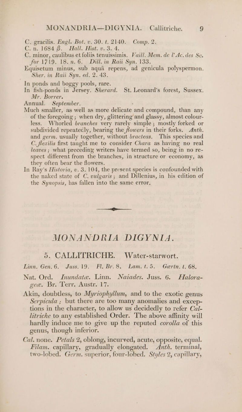C. gracilis. Engl. Bot. v. 30. t. 2140. Comp. 2. C.n. 1684 8. Hall. Hist. v. 3. 4. C. minor, caulibus et foliis tenuissimis. Vaill. Mem. de I’ Ac. des Sc. for 1719. 18.n.6. Dill. in Rati Syn. 133. Equisetum minus, sub aqua repens, ad genicula polyspermon. Sher. in Raii Syn. ed. 2. 43. In ponds and boggy pools, rare. In fish-ponds in Jersey. Sherard. St. Leonard’s forest, Sussex. Mr. Borrer. Annual. September. ; Much smaller, as well as more delicate and compound, than any of the foregoing ; when dry, glittering and glassy, almost colour- less. Whorled branches very rarely simple ; mostly forked or subdivided repeatedly, bearing the flowers in their forks. Anth. and germ. usually together, without bracteas. ‘This species and C. flexilis first taught me to consider Chara as having no real leaves ; what preceding writers have termed so, being in no re- spect different from the branches, in structure or economy, as they often bear the flowers. In Ray’s Historia, v. 3. 104, the present species is confounded with the naked state of C. vulgaris ; and Dillenius, in his edition of the Synopsis, has fallen into the same error, MONANDRIA DIGYNIA. 5. CALLITRICHE. Water-starwort. Linn. Gen. 6. Juss.19. Fl. Br. 8. Lam.t.5. Gertn. t. 68. Nat. Ord. IJnundata. Linn. Nazades. aes 6. Halora- gee. Br. Terr. Austr. 17. Akin, doubtless, to Myriophyllum, and to the exotic genus Serpicula ; but there are too many anomalies and excep- tions in the character, to allow us decidedly to refer Cal- litriche to any established Order. The above affinity will hardly induce me to give up the reputed corolla of this genus, though inferior. Cal. none. Petals 2, oblong, incurved, acute, opposite, equal. Filam. capillary, gradually elongated. Anth. terminal, two-lobed. Germ. superior, four-lobed. Styles 2, capillary,
