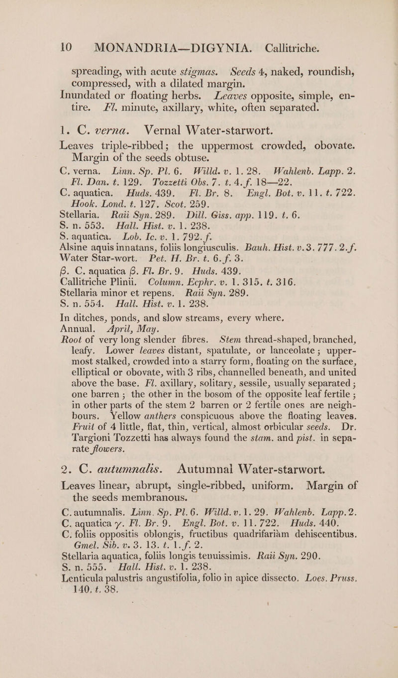 spreading, with acute stigmas. Seeds 4, naked, roundish, compressed, with a dilated margin. Inundated or floating herbs. Leaves opposite, simple, en- tire. £7, minute, axillary, white, often separated. 1. C. verna. Vernal Water-starwort. Leaves triple-ribbed; the uppermost crowded, obovate. Margin of the seeds obtuse. C.verna. Linn. Sp. Pl.6. Willd. v. 1.28. Wahlenb. Lapp. 2. Fl, Dan. t. 129. Tozzetti Obs. 7. t. 4. f. 18B—22. C. aquatica. Huds.439. Fl. Br. 8. Engl. Bot. v. 11. t. 722. Hook, Lond. t. 127. Scot. 259. Stellaria. Raii Syn. 289. Dill. Giss. app. 119. t. 6. S.n. 553. Hall. Hist. v. 1. 238. S. aquatica. Lob. Ic. v. 1. 792. f. Alsine aquis innatans, foliis longiusculis. Bauh. Hist. v.3.777.2.f. Water Star-wort. Pet. H. Br. t. 6.f. 3. 6. C. aquatica 6. Fl. Br.9. Huds. 439. Callitriche Plinii. Column. Ecphr. v. 1. 315, t. 316. Stellaria minor et repens. Raii Syn. 289. S.n.554. Hall. Hist. v. 1. 238. In ditches, ponds, and slow streams, every where. Annual. April, May. Root of very long slender fibres. Stem thread-shaped, branched, leafy. Lower leaves distant, spatulate, or lanceolate ; upper- most stalked, crowded into a starry form, floating on the surface, elliptical or obovate, with 3 ribs, channelled beneath, and united above the base. Fl. axillary, solitary, sessile, usually separated ; one barren ; the other in the bosom of the opposite leaf fertile ; in other parts of the stem 2 barren or 2 fertile ones are neigh- bours. Yellow anthers conspicuous above the floating leaves. Fruit of 4 little, flat, thin, vertical, almost orbicular seeds. Dr. Targioni Tozzetti has always found the stam. and pist. in sepa- rate flowers. 2. C. autumnalis. Autumnal Water-starwort. Leaves linear, abrupt, single-ribbed, uniform. Margin of the seeds membranous. C.autumnalis. Linn. Sp. Pl.6. Willd.v.1.29. Wahlenb. Lapp.2. C. aquatica y. Fl. Br.9. Engl. Bot. v. 11.722. Huds. 440. C. foliis oppositis oblongis, fructibus quadrifariam dehiscentibus. Gmel. Sib. v. 3. 13. t. 1. f. 2. Stellaria aquatica, foliis longis tenuissimis. Rati Syn. 290. S.n.ooa. fell. Hist.» 1.238. Lenticula palustris angustifolia, folio in apice dissecto. Loes. Pruss. 140, t. 38.