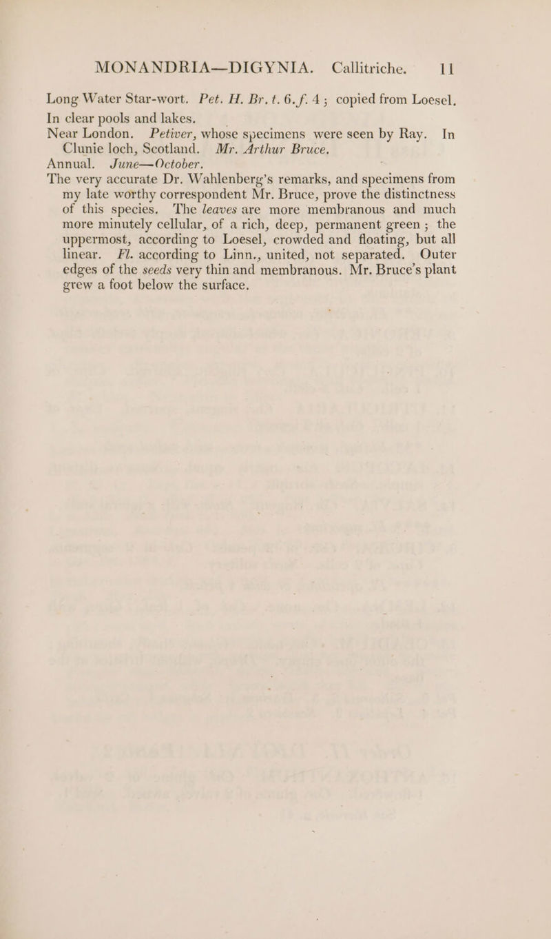 Long Water Star-wort. Pet. H. Br.t.6.f.4,; copied from Loesel, In clear pools and lakes. Near London. Petiver, whose specimens were seen by Ray. In Clunie loch, Scotland. Mr. Arthur Bruce. Annual. June—October. The very accurate Dr. Wahlenberg’s remarks, and specimens from my late worthy correspondent Mr. Bruce, prove the distinctness of this species. The leaves are more membranous and much more minutely cellular, of a rich, deep, permanent green ; the uppermost, according to Loesel, crowded and floating, but all linear. J. according to Linn., united, not separated. Outer edges of the seeds very thin and membranous. Mr. Bruce’s plant grew a foot below the surface.