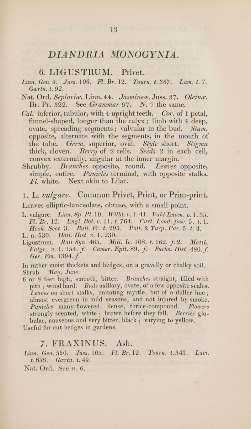 15 DIANDRIA MONOGYNIA. 6. LIGUSTRUM. © Privet... Linn. Gen.9. Juss. 106. Fl. Br. 12. Tourn. t.367. Lam. ¢. 7. Gertn. t. 92. Nat. Ord. Sepzarie. Linn. 44. Jasminee. Juss. 37. Oleine. Br. Pr. 522. See Grammar 97. N. 7 the same. Cal. inferior, tubular, with 4 upright teeth. Cor. of 1 petal, funnel-shaped, longer than the calyx; limb with 4 deep, ovate, spreading segments; valvular in the bud. Stam. opposite, alternate with the segments, in the mouth of the tube. Germ. superior, oval. Style short. Stigma thick, cloven. Berry of 2 cells. Seeds 2 in each cell, convex externally, angular at the inner margin. Shrubby. Branches opposite, round. Leaves opposite, simple, entire. Panicles terminal, with opposite stalks. Fl. white. Next akin to Lilac. 1. L. vulgare. Common Privet, Print, or Prim-print. Leaves elliptic-lanceolate, obtuse, with a small point. L. vulgare. Jinn. Sp. Pl.10. Willd.v.1.41. Vahl Enum. v.1.35. Fi, Br. 12. Engl. Bot. vo. 1100764. °° Curt. Lond. fase: 5: t- 1. Hook. Scot: 3:'. Bull. Fr. t; 295.” Pott. &amp; Turp. Par.:5. t.'4. L. 7.1530. » Hall» Hist. v. 1.230. Ligustrum. Raii Syn. 465. Mill. Ic. 108. t. 162. f.2. Matth. Valgr. v. 1.154. f. Camer. Epit. 89. f. Fuchs. Hist. 480. f. Ger. Em. 1394. f. In rather moist thickets and hedges, on a gravelly or chalky soil. Shrub. May, June. 6 or 8 feet high, smooth, bitter. Branches straight, filled with pith ; wood hard. Buds axillary, ovate, of a few opposite scales. Leaves on short stalks, imitating myrtle, but of a duller hue ; almost evergreen in mild seasons, and not injured by smoke. Panicles many-flowered, dense, thrice-compound. Flowers strongly scented, white ; brown before they fall. Berries glo- bular, nauseous and very bitter, black ; varying to yellow. Useful for cut hedges in gardens. 7. FRAXINUS. Ash. Linn. Gen. 550. Juss. 105. Fl. Br.12. Tourn. t.343. Lam. t.858. Gaertn. t. 49.