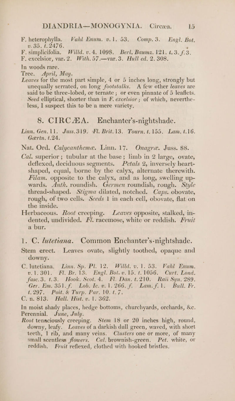F, heterophylla. Vahl Enum. v.1. 53. Comp. 3. Engl. Bot. v.35. t. 2476. A F. simplicifolia, Willd. v.4. 1098. Berl. Baumz. 121. t.3.f.3. F, excelsior, var.2. With.57.—var.3. Hull ed. 2. 308. In woods rare. Tree. April, May. Leaves for the most part simple, 4 or 5 inches long, strongly but unequally serrated, on long footstalks. A few other leaves are said to be three-lobed, or ternate ; or even pinnate of 5 leafiets. Seed elliptical, shorter than in F. excelsior ; of which, neverthe- less, I suspect this to be a mere variety. 8. CIRC ASA. Enchanter’s-nightshade. Linn. Gen. 11. Juss.319. Fl. Brit. 13. Tourn. t.155. Lam. t.16. Gertn. t.24. Nat. Ord. Calycantheme. Linn. 17. Onagre. Juss. 88. Cai. superior ; tubular at the base; limb in 2 large, ovate, deflexed, deciduous segments. Petals 2, inversely heart- shaped, equal, borne by the calyx, alternate therewith. Filam. opposite to the calyx, and as long, swelling up- wards. Anth. roundish. Germen roundish, rough. Style thread-shaped. Stzgma dilated, notched. Caps. obovate, rough, of two cells. Seeds 1 in each cell, obovate, flat on the inside. Herbaceous. Root creeping. Leaves opposite, stalked, in- dented, undivided. 7. racemose, white or reddish. Fruz¢ a bur. 1. C. lutetiana. Common Enchanter’s-nightshade. Stem erect. Leaves ovate, slightly toothed, opaque and downy. C. lutetiana. Linn. Sp. Pl. 12. Willd. v. 1.53. Vahl Enum. 6.1.30). “Fl. Br. 1k ~ Engl. Bot. o.'¥o.-6 F056. Cart? Bond. fasce.3. t.3. Hook, Scot.4. Fl. Dan. t.210. Rati Syn. 289. Ger, Em. 35). f. Jhebpde:w. 1. 206. f- Lem fi Bull. Fr. (297; Pat. &amp; Tarp. Par 16. t..7 : C. 8. S13: * Hott. Esto: 17 S62. In moist shady places, hedge bottoms, churchyards, orchards, &amp;c. Perennial. June, July. Root tenaciously creeping. Stem 18 or 20 inches high, round, downy, leafy. Leaves of a darkish dull green, waved, with short teeth, 1 rib, and many veins. Clusters one or more, of many small scentless flowers. Cal. brownish-green. Pet. white, or reddish. Fruit reflexed, clothed with hooked bristles,